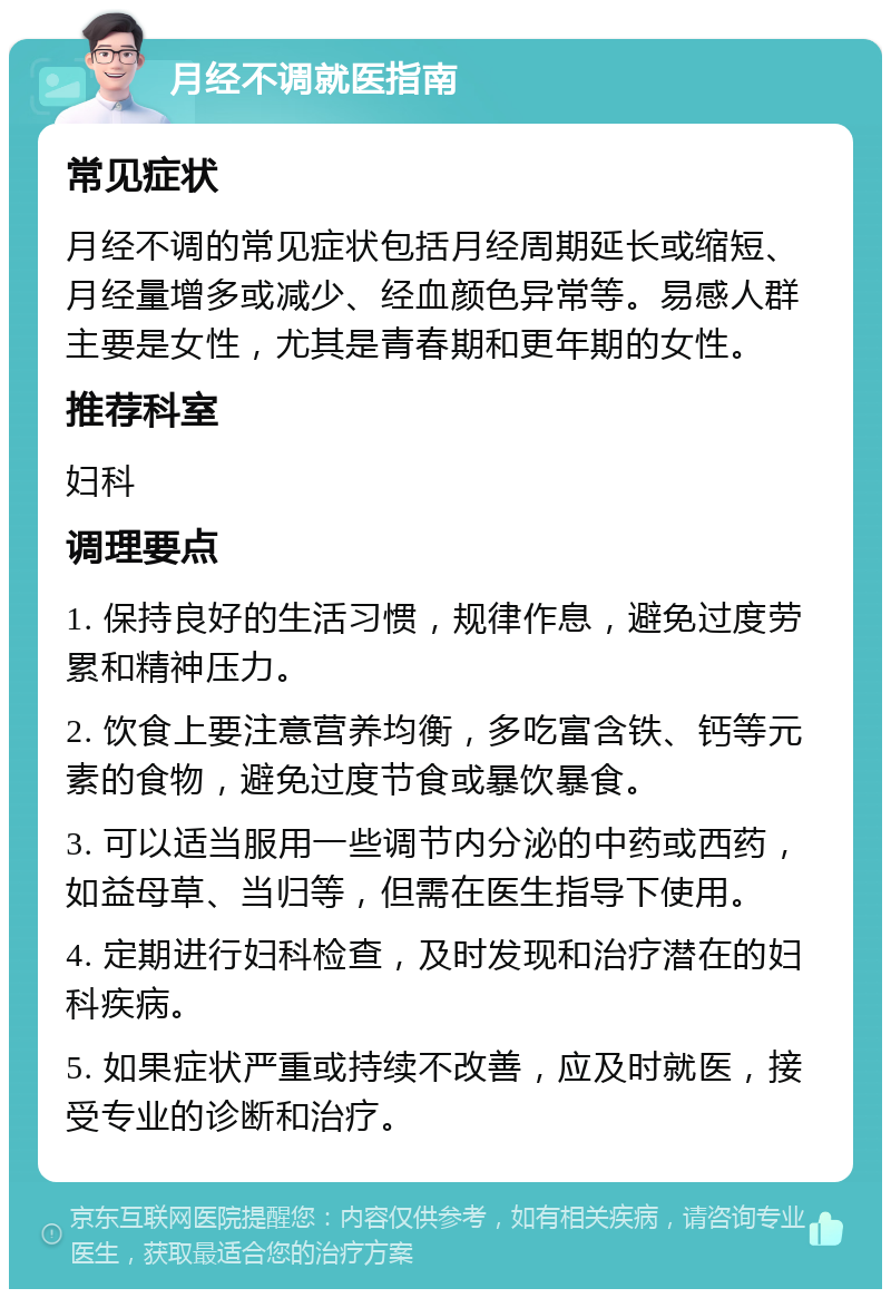 月经不调就医指南 常见症状 月经不调的常见症状包括月经周期延长或缩短、月经量增多或减少、经血颜色异常等。易感人群主要是女性，尤其是青春期和更年期的女性。 推荐科室 妇科 调理要点 1. 保持良好的生活习惯，规律作息，避免过度劳累和精神压力。 2. 饮食上要注意营养均衡，多吃富含铁、钙等元素的食物，避免过度节食或暴饮暴食。 3. 可以适当服用一些调节内分泌的中药或西药，如益母草、当归等，但需在医生指导下使用。 4. 定期进行妇科检查，及时发现和治疗潜在的妇科疾病。 5. 如果症状严重或持续不改善，应及时就医，接受专业的诊断和治疗。