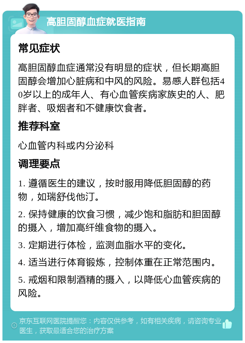 高胆固醇血症就医指南 常见症状 高胆固醇血症通常没有明显的症状，但长期高胆固醇会增加心脏病和中风的风险。易感人群包括40岁以上的成年人、有心血管疾病家族史的人、肥胖者、吸烟者和不健康饮食者。 推荐科室 心血管内科或内分泌科 调理要点 1. 遵循医生的建议，按时服用降低胆固醇的药物，如瑞舒伐他汀。 2. 保持健康的饮食习惯，减少饱和脂肪和胆固醇的摄入，增加高纤维食物的摄入。 3. 定期进行体检，监测血脂水平的变化。 4. 适当进行体育锻炼，控制体重在正常范围内。 5. 戒烟和限制酒精的摄入，以降低心血管疾病的风险。