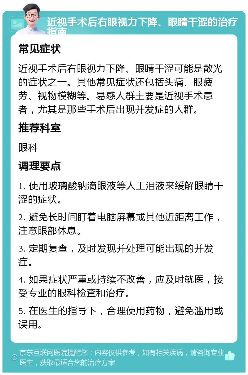 近视手术后右眼视力下降、眼睛干涩的治疗指南 常见症状 近视手术后右眼视力下降、眼睛干涩可能是散光的症状之一。其他常见症状还包括头痛、眼疲劳、视物模糊等。易感人群主要是近视手术患者，尤其是那些手术后出现并发症的人群。 推荐科室 眼科 调理要点 1. 使用玻璃酸钠滴眼液等人工泪液来缓解眼睛干涩的症状。 2. 避免长时间盯着电脑屏幕或其他近距离工作，注意眼部休息。 3. 定期复查，及时发现并处理可能出现的并发症。 4. 如果症状严重或持续不改善，应及时就医，接受专业的眼科检查和治疗。 5. 在医生的指导下，合理使用药物，避免滥用或误用。