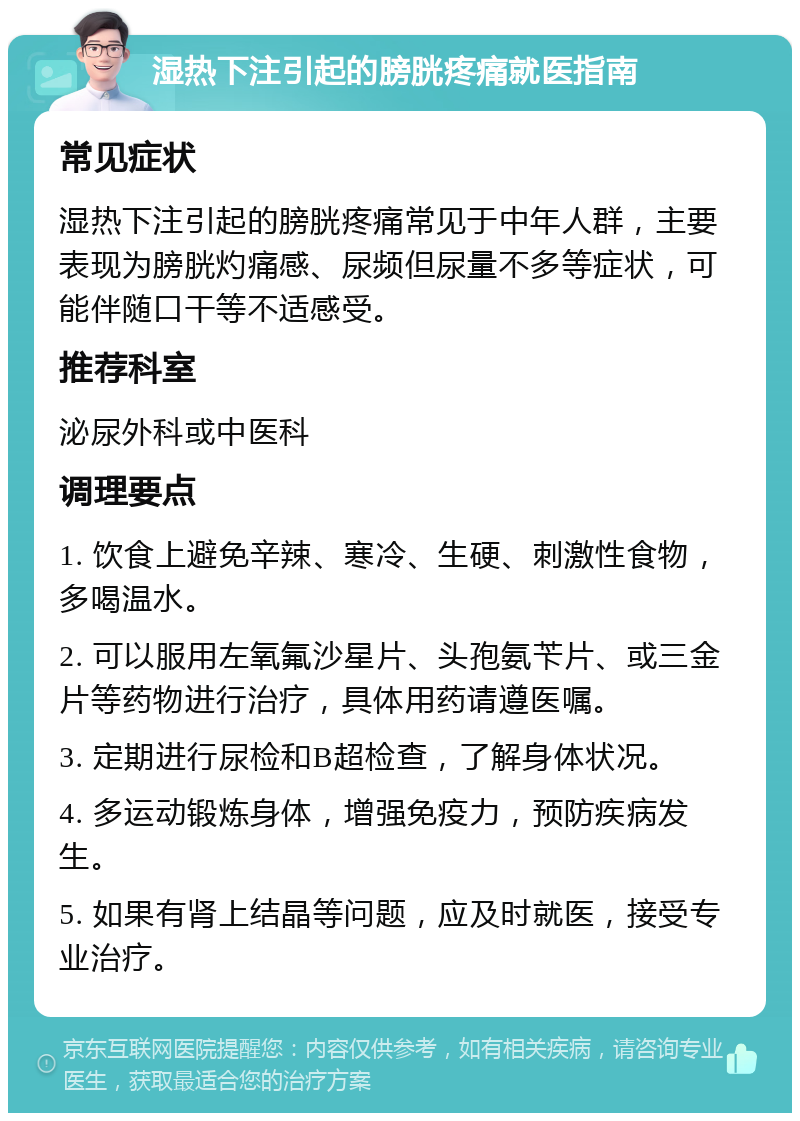 湿热下注引起的膀胱疼痛就医指南 常见症状 湿热下注引起的膀胱疼痛常见于中年人群，主要表现为膀胱灼痛感、尿频但尿量不多等症状，可能伴随口干等不适感受。 推荐科室 泌尿外科或中医科 调理要点 1. 饮食上避免辛辣、寒冷、生硬、刺激性食物，多喝温水。 2. 可以服用左氧氟沙星片、头孢氨苄片、或三金片等药物进行治疗，具体用药请遵医嘱。 3. 定期进行尿检和B超检查，了解身体状况。 4. 多运动锻炼身体，增强免疫力，预防疾病发生。 5. 如果有肾上结晶等问题，应及时就医，接受专业治疗。