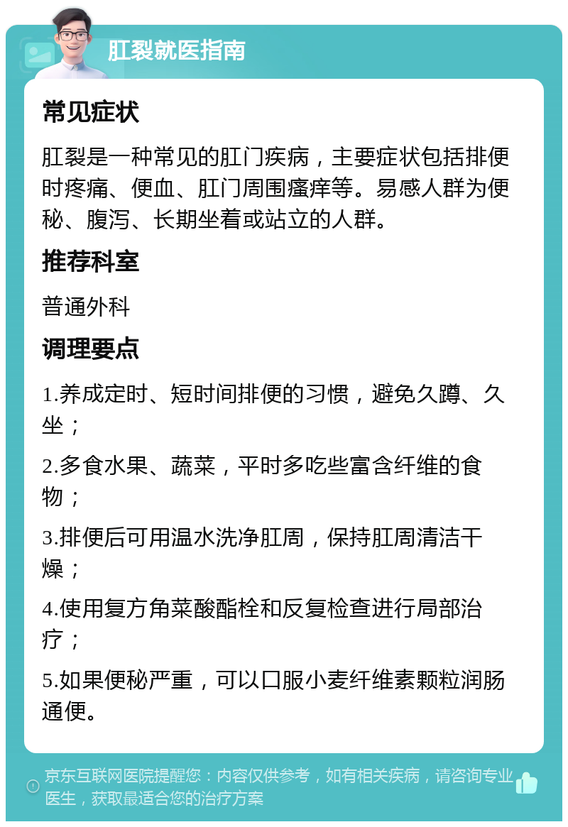 肛裂就医指南 常见症状 肛裂是一种常见的肛门疾病，主要症状包括排便时疼痛、便血、肛门周围瘙痒等。易感人群为便秘、腹泻、长期坐着或站立的人群。 推荐科室 普通外科 调理要点 1.养成定时、短时间排便的习惯，避免久蹲、久坐； 2.多食水果、蔬菜，平时多吃些富含纤维的食物； 3.排便后可用温水洗净肛周，保持肛周清洁干燥； 4.使用复方角菜酸酯栓和反复检查进行局部治疗； 5.如果便秘严重，可以口服小麦纤维素颗粒润肠通便。