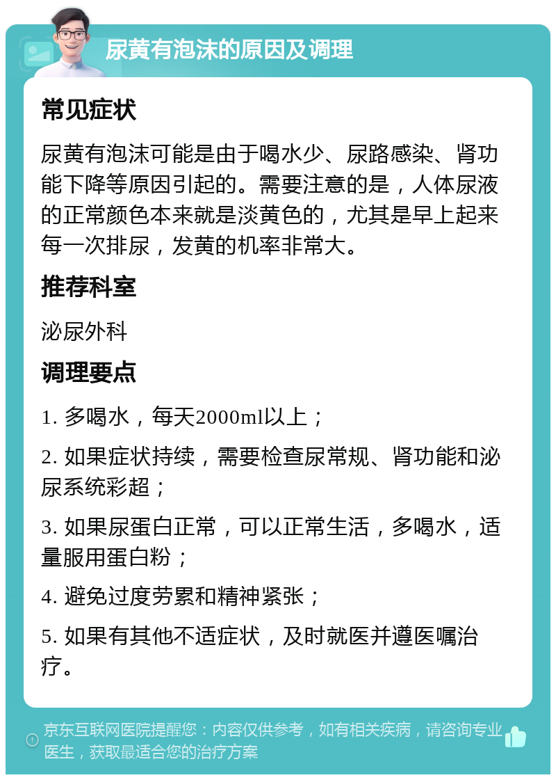 尿黄有泡沫的原因及调理 常见症状 尿黄有泡沫可能是由于喝水少、尿路感染、肾功能下降等原因引起的。需要注意的是，人体尿液的正常颜色本来就是淡黄色的，尤其是早上起来每一次排尿，发黄的机率非常大。 推荐科室 泌尿外科 调理要点 1. 多喝水，每天2000ml以上； 2. 如果症状持续，需要检查尿常规、肾功能和泌尿系统彩超； 3. 如果尿蛋白正常，可以正常生活，多喝水，适量服用蛋白粉； 4. 避免过度劳累和精神紧张； 5. 如果有其他不适症状，及时就医并遵医嘱治疗。