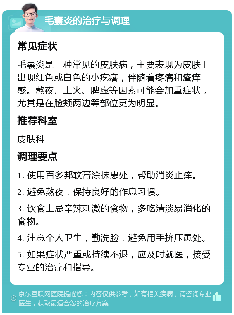 毛囊炎的治疗与调理 常见症状 毛囊炎是一种常见的皮肤病，主要表现为皮肤上出现红色或白色的小疙瘩，伴随着疼痛和瘙痒感。熬夜、上火、脾虚等因素可能会加重症状，尤其是在脸颊两边等部位更为明显。 推荐科室 皮肤科 调理要点 1. 使用百多邦软膏涂抹患处，帮助消炎止痒。 2. 避免熬夜，保持良好的作息习惯。 3. 饮食上忌辛辣刺激的食物，多吃清淡易消化的食物。 4. 注意个人卫生，勤洗脸，避免用手挤压患处。 5. 如果症状严重或持续不退，应及时就医，接受专业的治疗和指导。