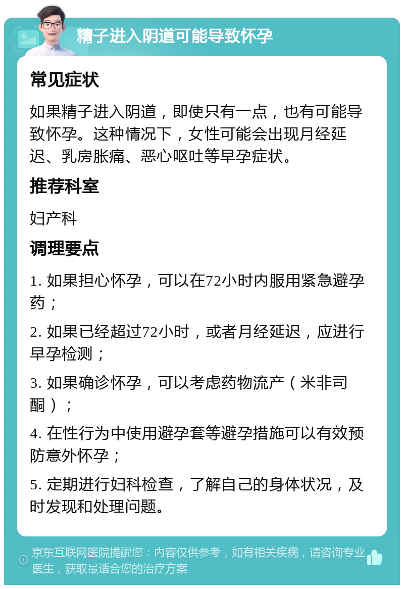 精子进入阴道可能导致怀孕 常见症状 如果精子进入阴道，即使只有一点，也有可能导致怀孕。这种情况下，女性可能会出现月经延迟、乳房胀痛、恶心呕吐等早孕症状。 推荐科室 妇产科 调理要点 1. 如果担心怀孕，可以在72小时内服用紧急避孕药； 2. 如果已经超过72小时，或者月经延迟，应进行早孕检测； 3. 如果确诊怀孕，可以考虑药物流产（米非司酮）； 4. 在性行为中使用避孕套等避孕措施可以有效预防意外怀孕； 5. 定期进行妇科检查，了解自己的身体状况，及时发现和处理问题。