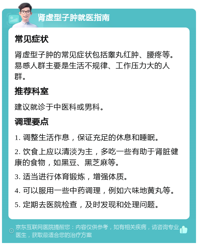 肾虚型子肿就医指南 常见症状 肾虚型子肿的常见症状包括睾丸红肿、腰疼等。易感人群主要是生活不规律、工作压力大的人群。 推荐科室 建议就诊于中医科或男科。 调理要点 1. 调整生活作息，保证充足的休息和睡眠。 2. 饮食上应以清淡为主，多吃一些有助于肾脏健康的食物，如黑豆、黑芝麻等。 3. 适当进行体育锻炼，增强体质。 4. 可以服用一些中药调理，例如六味地黄丸等。 5. 定期去医院检查，及时发现和处理问题。