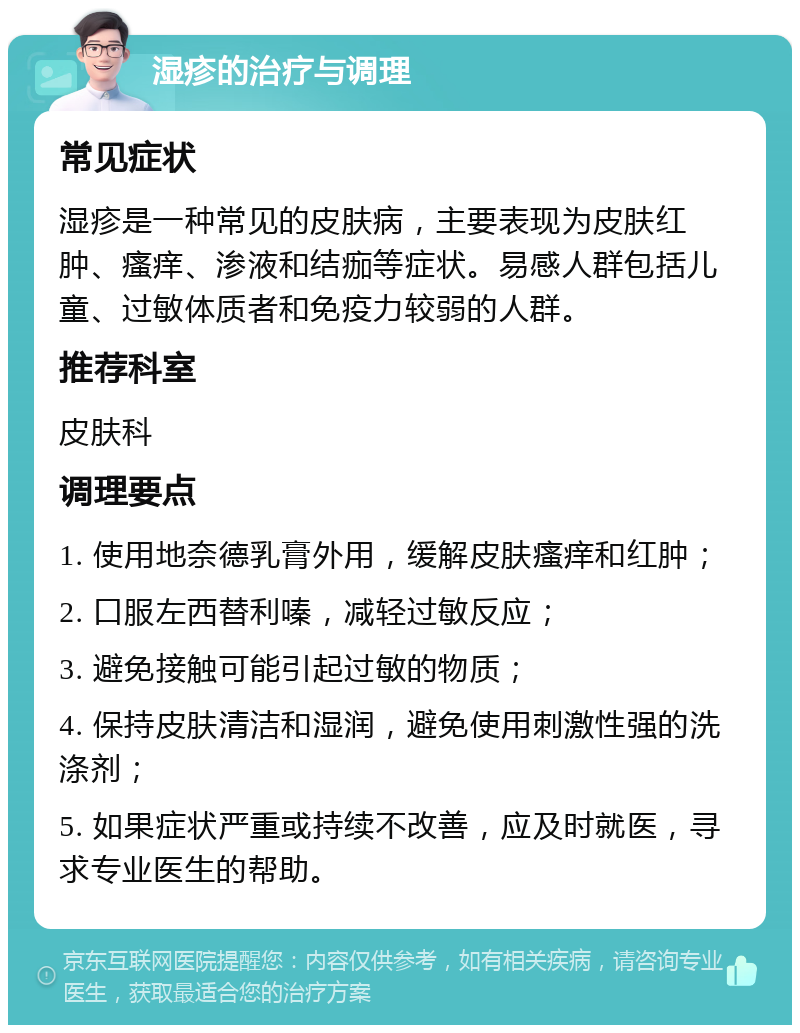 湿疹的治疗与调理 常见症状 湿疹是一种常见的皮肤病，主要表现为皮肤红肿、瘙痒、渗液和结痂等症状。易感人群包括儿童、过敏体质者和免疫力较弱的人群。 推荐科室 皮肤科 调理要点 1. 使用地奈德乳膏外用，缓解皮肤瘙痒和红肿； 2. 口服左西替利嗪，减轻过敏反应； 3. 避免接触可能引起过敏的物质； 4. 保持皮肤清洁和湿润，避免使用刺激性强的洗涤剂； 5. 如果症状严重或持续不改善，应及时就医，寻求专业医生的帮助。