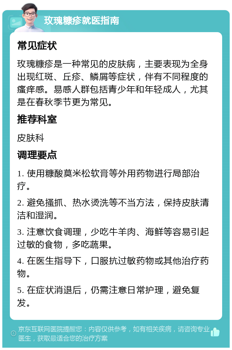 玫瑰糠疹就医指南 常见症状 玫瑰糠疹是一种常见的皮肤病，主要表现为全身出现红斑、丘疹、鳞屑等症状，伴有不同程度的瘙痒感。易感人群包括青少年和年轻成人，尤其是在春秋季节更为常见。 推荐科室 皮肤科 调理要点 1. 使用糠酸莫米松软膏等外用药物进行局部治疗。 2. 避免搔抓、热水烫洗等不当方法，保持皮肤清洁和湿润。 3. 注意饮食调理，少吃牛羊肉、海鲜等容易引起过敏的食物，多吃蔬果。 4. 在医生指导下，口服抗过敏药物或其他治疗药物。 5. 在症状消退后，仍需注意日常护理，避免复发。