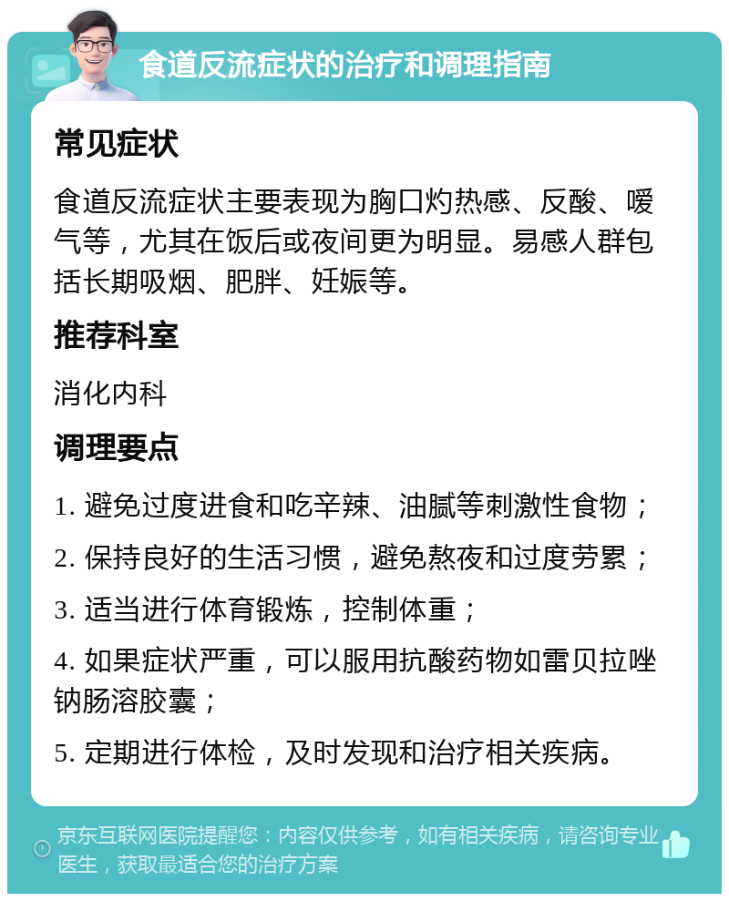 食道反流症状的治疗和调理指南 常见症状 食道反流症状主要表现为胸口灼热感、反酸、嗳气等，尤其在饭后或夜间更为明显。易感人群包括长期吸烟、肥胖、妊娠等。 推荐科室 消化内科 调理要点 1. 避免过度进食和吃辛辣、油腻等刺激性食物； 2. 保持良好的生活习惯，避免熬夜和过度劳累； 3. 适当进行体育锻炼，控制体重； 4. 如果症状严重，可以服用抗酸药物如雷贝拉唑钠肠溶胶囊； 5. 定期进行体检，及时发现和治疗相关疾病。