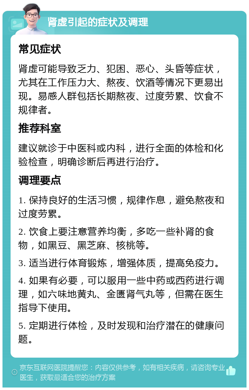 肾虚引起的症状及调理 常见症状 肾虚可能导致乏力、犯困、恶心、头昏等症状，尤其在工作压力大、熬夜、饮酒等情况下更易出现。易感人群包括长期熬夜、过度劳累、饮食不规律者。 推荐科室 建议就诊于中医科或内科，进行全面的体检和化验检查，明确诊断后再进行治疗。 调理要点 1. 保持良好的生活习惯，规律作息，避免熬夜和过度劳累。 2. 饮食上要注意营养均衡，多吃一些补肾的食物，如黑豆、黑芝麻、核桃等。 3. 适当进行体育锻炼，增强体质，提高免疫力。 4. 如果有必要，可以服用一些中药或西药进行调理，如六味地黄丸、金匮肾气丸等，但需在医生指导下使用。 5. 定期进行体检，及时发现和治疗潜在的健康问题。