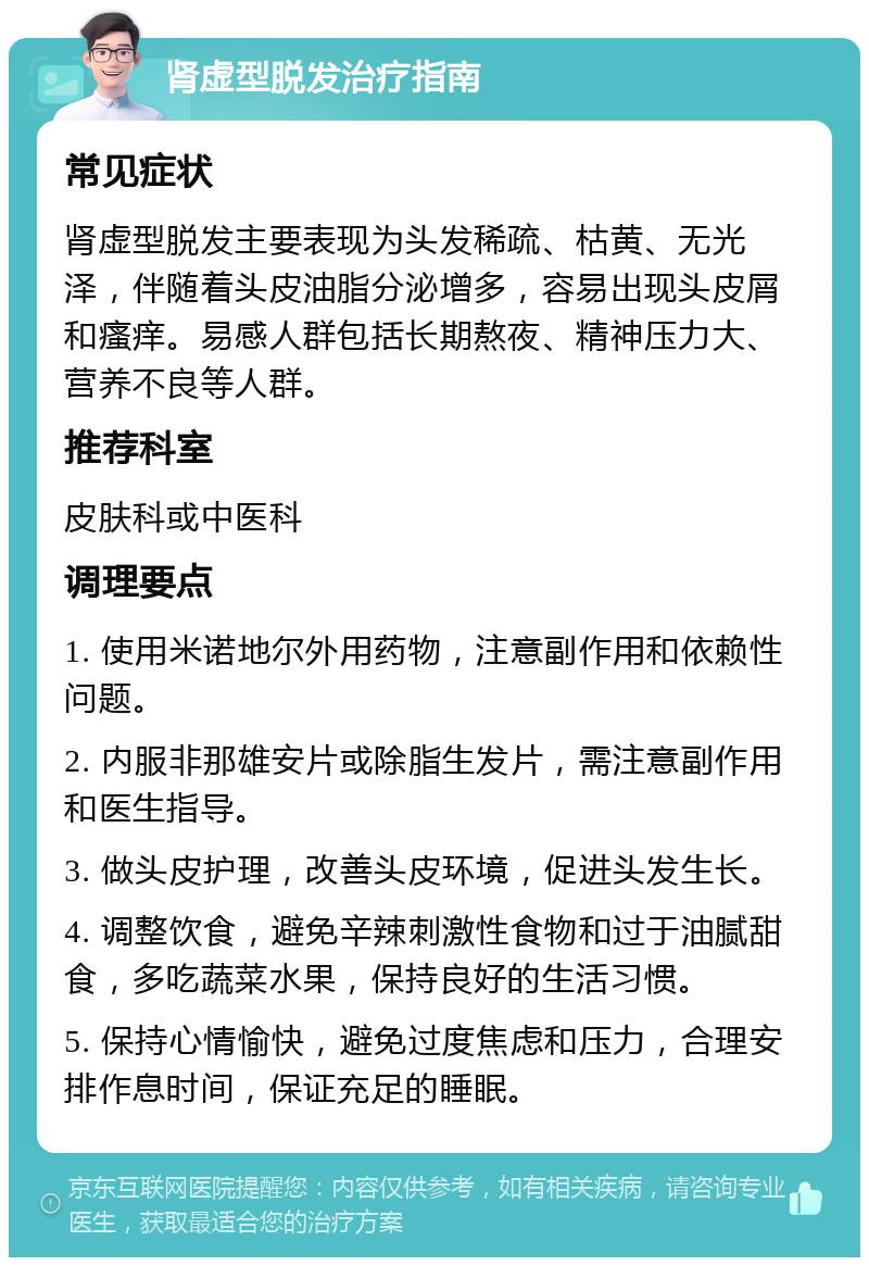 肾虚型脱发治疗指南 常见症状 肾虚型脱发主要表现为头发稀疏、枯黄、无光泽，伴随着头皮油脂分泌增多，容易出现头皮屑和瘙痒。易感人群包括长期熬夜、精神压力大、营养不良等人群。 推荐科室 皮肤科或中医科 调理要点 1. 使用米诺地尔外用药物，注意副作用和依赖性问题。 2. 内服非那雄安片或除脂生发片，需注意副作用和医生指导。 3. 做头皮护理，改善头皮环境，促进头发生长。 4. 调整饮食，避免辛辣刺激性食物和过于油腻甜食，多吃蔬菜水果，保持良好的生活习惯。 5. 保持心情愉快，避免过度焦虑和压力，合理安排作息时间，保证充足的睡眠。