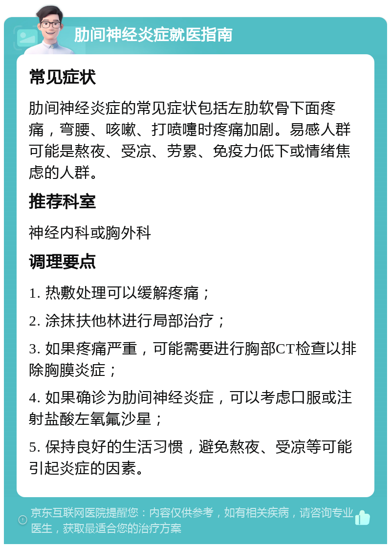 肋间神经炎症就医指南 常见症状 肋间神经炎症的常见症状包括左肋软骨下面疼痛，弯腰、咳嗽、打喷嚏时疼痛加剧。易感人群可能是熬夜、受凉、劳累、免疫力低下或情绪焦虑的人群。 推荐科室 神经内科或胸外科 调理要点 1. 热敷处理可以缓解疼痛； 2. 涂抹扶他林进行局部治疗； 3. 如果疼痛严重，可能需要进行胸部CT检查以排除胸膜炎症； 4. 如果确诊为肋间神经炎症，可以考虑口服或注射盐酸左氧氟沙星； 5. 保持良好的生活习惯，避免熬夜、受凉等可能引起炎症的因素。