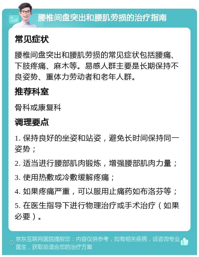 腰椎间盘突出和腰肌劳损的治疗指南 常见症状 腰椎间盘突出和腰肌劳损的常见症状包括腰痛、下肢疼痛、麻木等。易感人群主要是长期保持不良姿势、重体力劳动者和老年人群。 推荐科室 骨科或康复科 调理要点 1. 保持良好的坐姿和站姿，避免长时间保持同一姿势； 2. 适当进行腰部肌肉锻炼，增强腰部肌肉力量； 3. 使用热敷或冷敷缓解疼痛； 4. 如果疼痛严重，可以服用止痛药如布洛芬等； 5. 在医生指导下进行物理治疗或手术治疗（如果必要）。