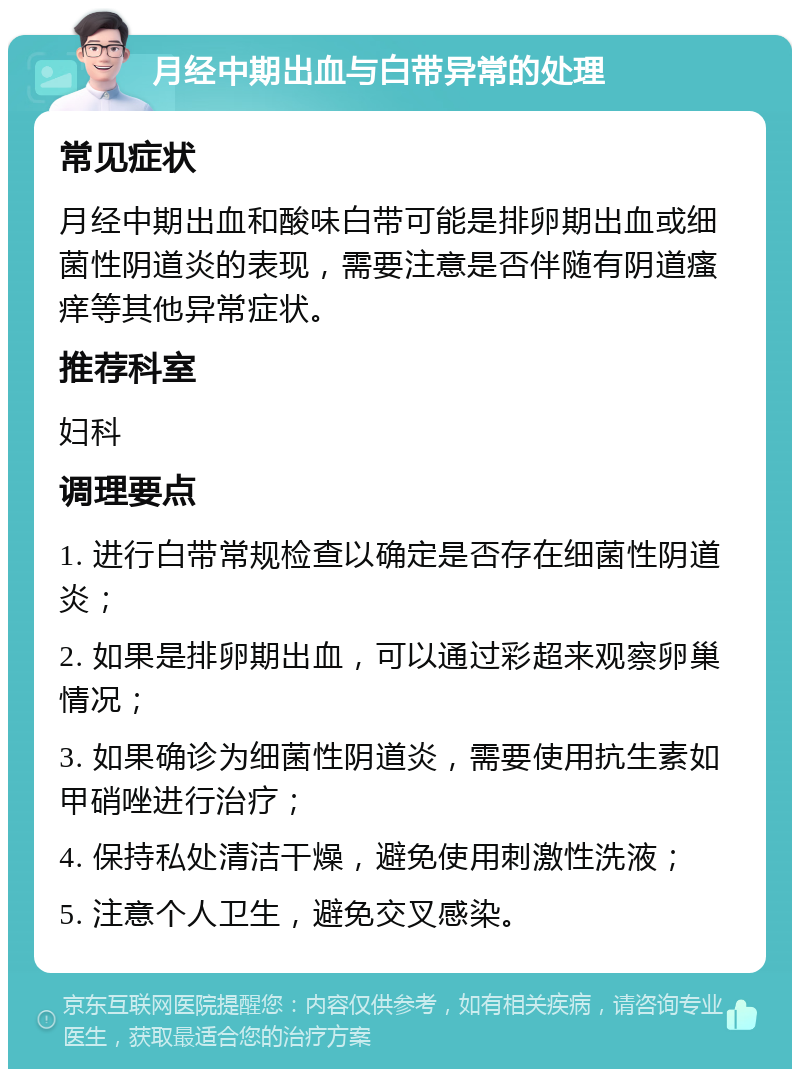 月经中期出血与白带异常的处理 常见症状 月经中期出血和酸味白带可能是排卵期出血或细菌性阴道炎的表现，需要注意是否伴随有阴道瘙痒等其他异常症状。 推荐科室 妇科 调理要点 1. 进行白带常规检查以确定是否存在细菌性阴道炎； 2. 如果是排卵期出血，可以通过彩超来观察卵巢情况； 3. 如果确诊为细菌性阴道炎，需要使用抗生素如甲硝唑进行治疗； 4. 保持私处清洁干燥，避免使用刺激性洗液； 5. 注意个人卫生，避免交叉感染。