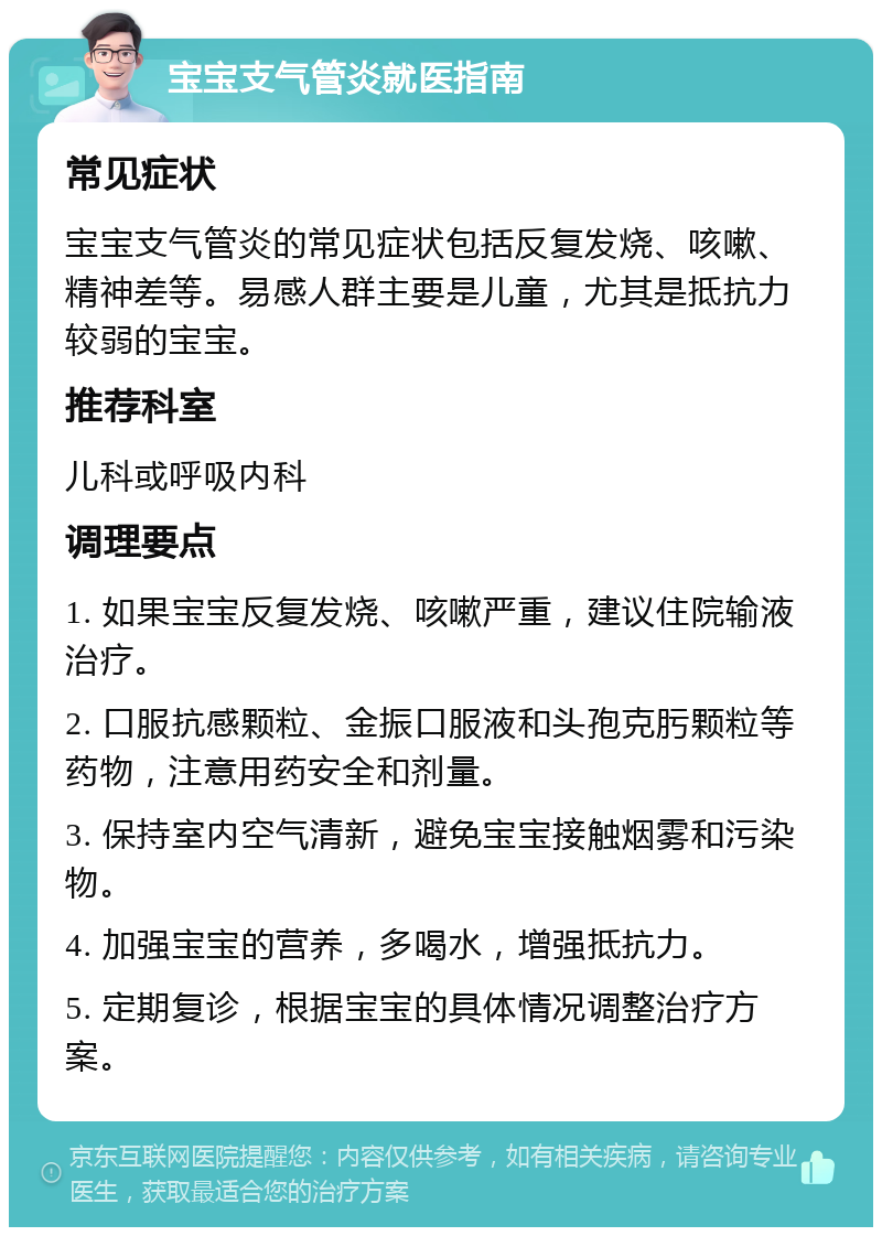 宝宝支气管炎就医指南 常见症状 宝宝支气管炎的常见症状包括反复发烧、咳嗽、精神差等。易感人群主要是儿童，尤其是抵抗力较弱的宝宝。 推荐科室 儿科或呼吸内科 调理要点 1. 如果宝宝反复发烧、咳嗽严重，建议住院输液治疗。 2. 口服抗感颗粒、金振口服液和头孢克肟颗粒等药物，注意用药安全和剂量。 3. 保持室内空气清新，避免宝宝接触烟雾和污染物。 4. 加强宝宝的营养，多喝水，增强抵抗力。 5. 定期复诊，根据宝宝的具体情况调整治疗方案。