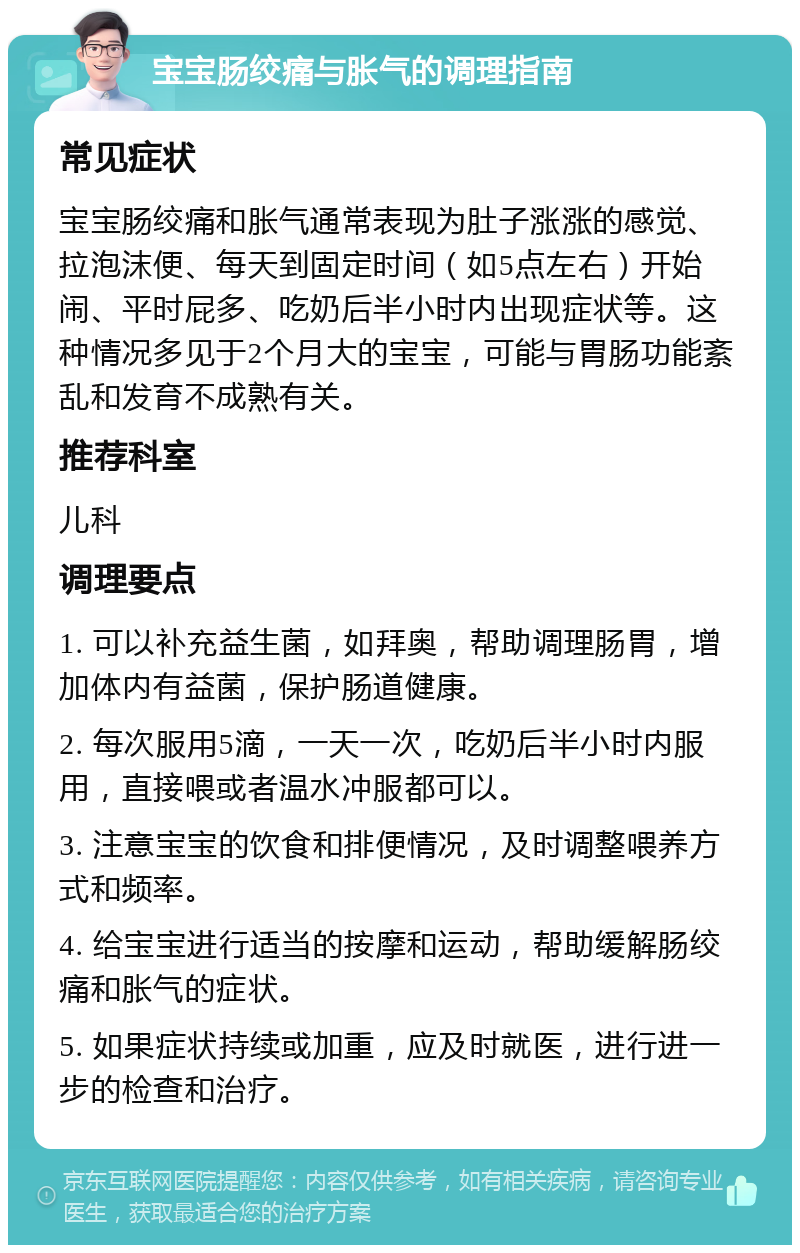 宝宝肠绞痛与胀气的调理指南 常见症状 宝宝肠绞痛和胀气通常表现为肚子涨涨的感觉、拉泡沫便、每天到固定时间（如5点左右）开始闹、平时屁多、吃奶后半小时内出现症状等。这种情况多见于2个月大的宝宝，可能与胃肠功能紊乱和发育不成熟有关。 推荐科室 儿科 调理要点 1. 可以补充益生菌，如拜奥，帮助调理肠胃，增加体内有益菌，保护肠道健康。 2. 每次服用5滴，一天一次，吃奶后半小时内服用，直接喂或者温水冲服都可以。 3. 注意宝宝的饮食和排便情况，及时调整喂养方式和频率。 4. 给宝宝进行适当的按摩和运动，帮助缓解肠绞痛和胀气的症状。 5. 如果症状持续或加重，应及时就医，进行进一步的检查和治疗。