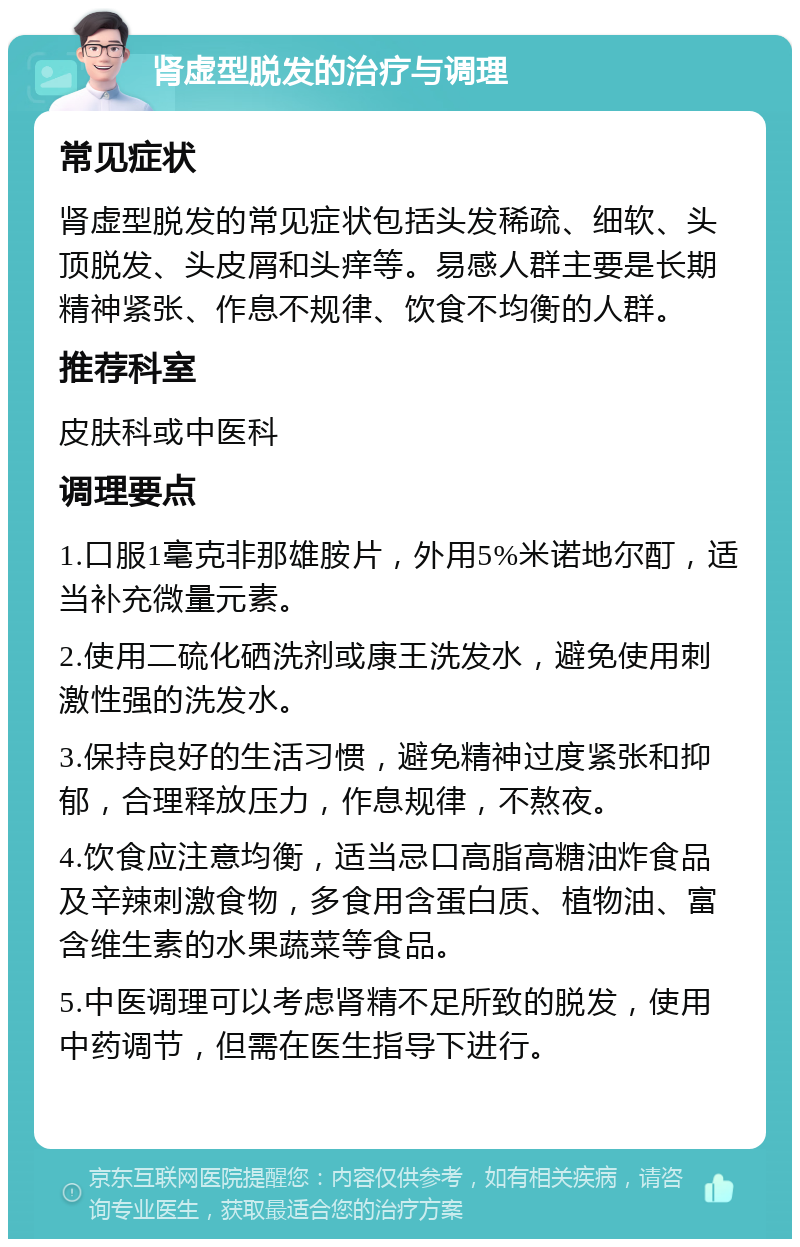 肾虚型脱发的治疗与调理 常见症状 肾虚型脱发的常见症状包括头发稀疏、细软、头顶脱发、头皮屑和头痒等。易感人群主要是长期精神紧张、作息不规律、饮食不均衡的人群。 推荐科室 皮肤科或中医科 调理要点 1.口服1毫克非那雄胺片，外用5%米诺地尔酊，适当补充微量元素。 2.使用二硫化硒洗剂或康王洗发水，避免使用刺激性强的洗发水。 3.保持良好的生活习惯，避免精神过度紧张和抑郁，合理释放压力，作息规律，不熬夜。 4.饮食应注意均衡，适当忌口高脂高糖油炸食品及辛辣刺激食物，多食用含蛋白质、植物油、富含维生素的水果蔬菜等食品。 5.中医调理可以考虑肾精不足所致的脱发，使用中药调节，但需在医生指导下进行。