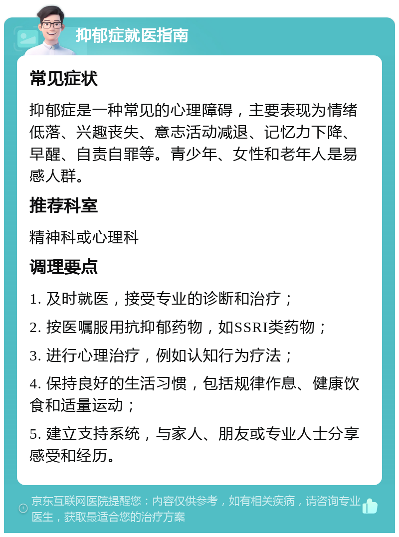 抑郁症就医指南 常见症状 抑郁症是一种常见的心理障碍，主要表现为情绪低落、兴趣丧失、意志活动减退、记忆力下降、早醒、自责自罪等。青少年、女性和老年人是易感人群。 推荐科室 精神科或心理科 调理要点 1. 及时就医，接受专业的诊断和治疗； 2. 按医嘱服用抗抑郁药物，如SSRI类药物； 3. 进行心理治疗，例如认知行为疗法； 4. 保持良好的生活习惯，包括规律作息、健康饮食和适量运动； 5. 建立支持系统，与家人、朋友或专业人士分享感受和经历。