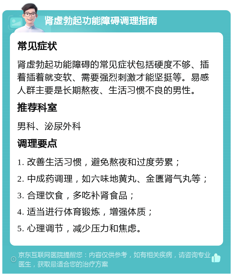 肾虚勃起功能障碍调理指南 常见症状 肾虚勃起功能障碍的常见症状包括硬度不够、插着插着就变软、需要强烈刺激才能坚挺等。易感人群主要是长期熬夜、生活习惯不良的男性。 推荐科室 男科、泌尿外科 调理要点 1. 改善生活习惯，避免熬夜和过度劳累； 2. 中成药调理，如六味地黄丸、金匮肾气丸等； 3. 合理饮食，多吃补肾食品； 4. 适当进行体育锻炼，增强体质； 5. 心理调节，减少压力和焦虑。