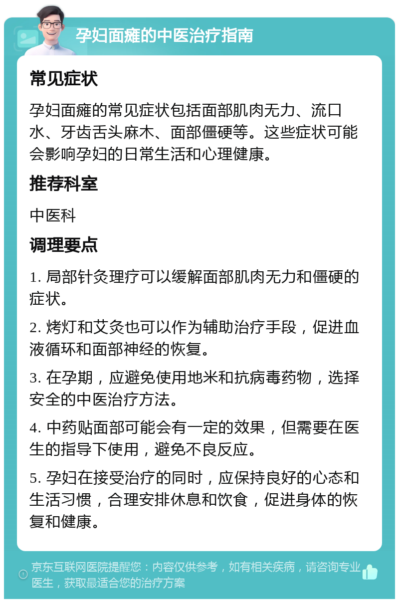 孕妇面瘫的中医治疗指南 常见症状 孕妇面瘫的常见症状包括面部肌肉无力、流口水、牙齿舌头麻木、面部僵硬等。这些症状可能会影响孕妇的日常生活和心理健康。 推荐科室 中医科 调理要点 1. 局部针灸理疗可以缓解面部肌肉无力和僵硬的症状。 2. 烤灯和艾灸也可以作为辅助治疗手段，促进血液循环和面部神经的恢复。 3. 在孕期，应避免使用地米和抗病毒药物，选择安全的中医治疗方法。 4. 中药贴面部可能会有一定的效果，但需要在医生的指导下使用，避免不良反应。 5. 孕妇在接受治疗的同时，应保持良好的心态和生活习惯，合理安排休息和饮食，促进身体的恢复和健康。