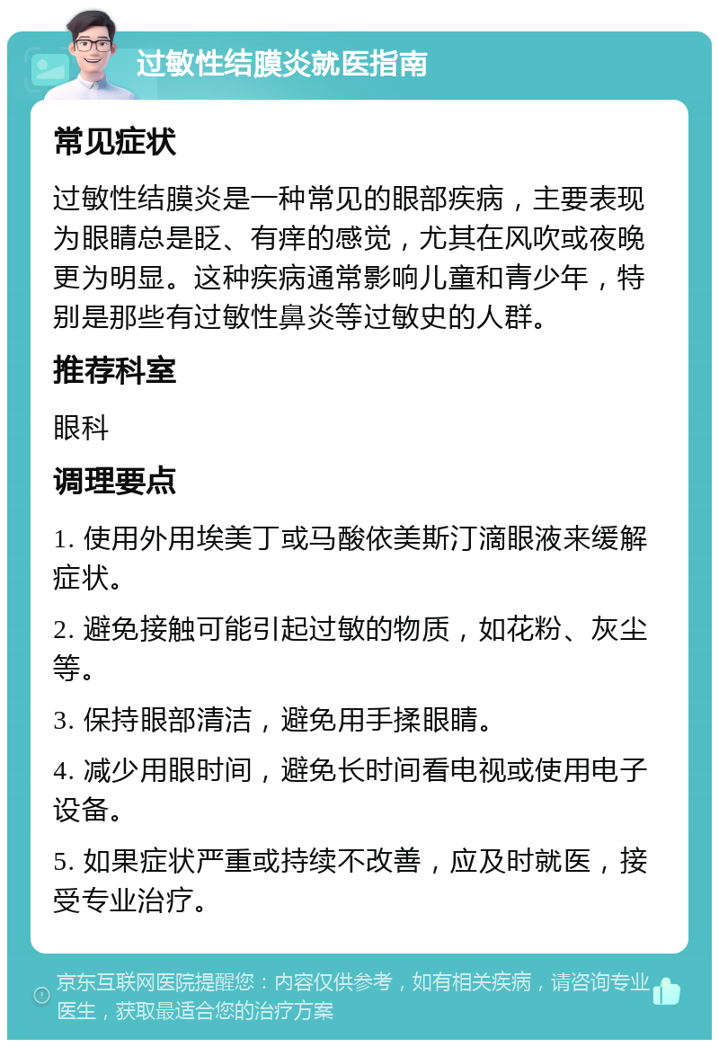 过敏性结膜炎就医指南 常见症状 过敏性结膜炎是一种常见的眼部疾病，主要表现为眼睛总是眨、有痒的感觉，尤其在风吹或夜晚更为明显。这种疾病通常影响儿童和青少年，特别是那些有过敏性鼻炎等过敏史的人群。 推荐科室 眼科 调理要点 1. 使用外用埃美丁或马酸依美斯汀滴眼液来缓解症状。 2. 避免接触可能引起过敏的物质，如花粉、灰尘等。 3. 保持眼部清洁，避免用手揉眼睛。 4. 减少用眼时间，避免长时间看电视或使用电子设备。 5. 如果症状严重或持续不改善，应及时就医，接受专业治疗。