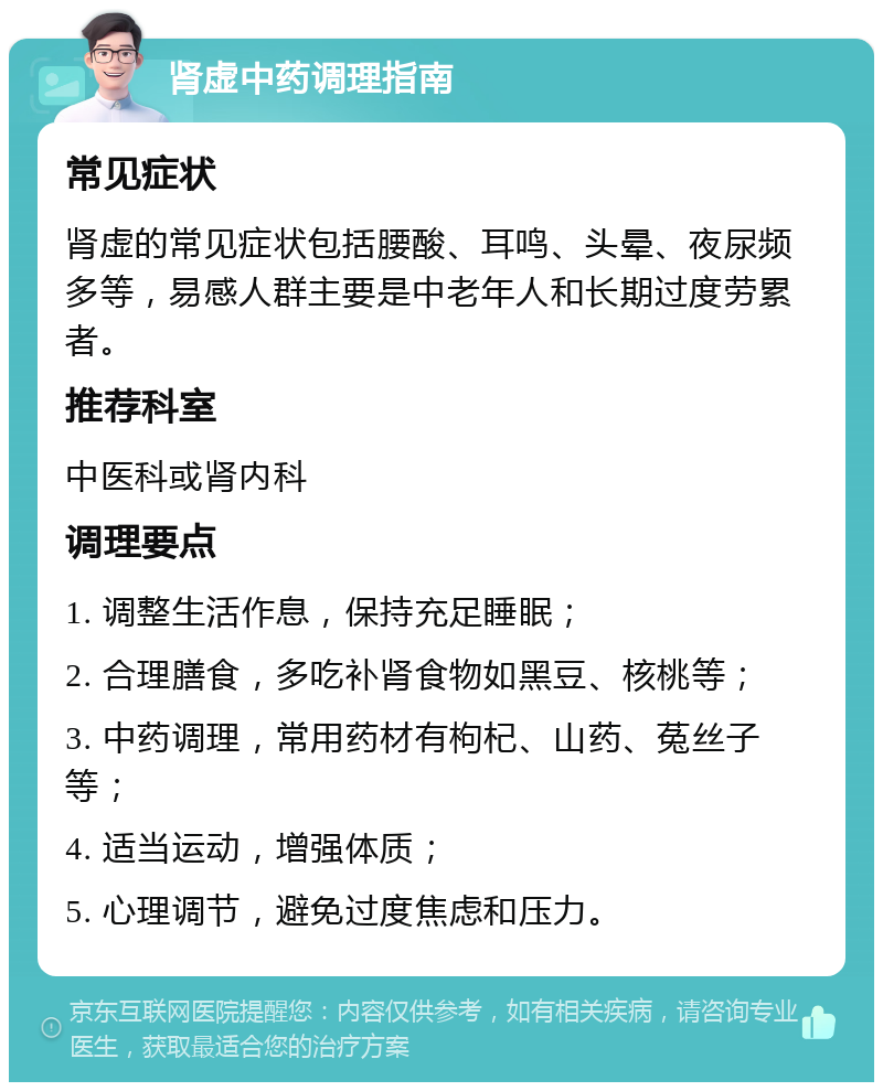 肾虚中药调理指南 常见症状 肾虚的常见症状包括腰酸、耳鸣、头晕、夜尿频多等，易感人群主要是中老年人和长期过度劳累者。 推荐科室 中医科或肾内科 调理要点 1. 调整生活作息，保持充足睡眠； 2. 合理膳食，多吃补肾食物如黑豆、核桃等； 3. 中药调理，常用药材有枸杞、山药、菟丝子等； 4. 适当运动，增强体质； 5. 心理调节，避免过度焦虑和压力。