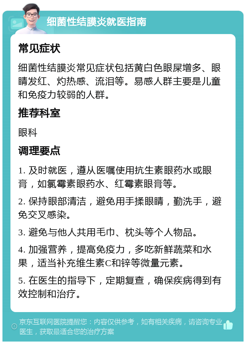 细菌性结膜炎就医指南 常见症状 细菌性结膜炎常见症状包括黄白色眼屎增多、眼睛发红、灼热感、流泪等。易感人群主要是儿童和免疫力较弱的人群。 推荐科室 眼科 调理要点 1. 及时就医，遵从医嘱使用抗生素眼药水或眼膏，如氯霉素眼药水、红霉素眼膏等。 2. 保持眼部清洁，避免用手揉眼睛，勤洗手，避免交叉感染。 3. 避免与他人共用毛巾、枕头等个人物品。 4. 加强营养，提高免疫力，多吃新鲜蔬菜和水果，适当补充维生素C和锌等微量元素。 5. 在医生的指导下，定期复查，确保疾病得到有效控制和治疗。