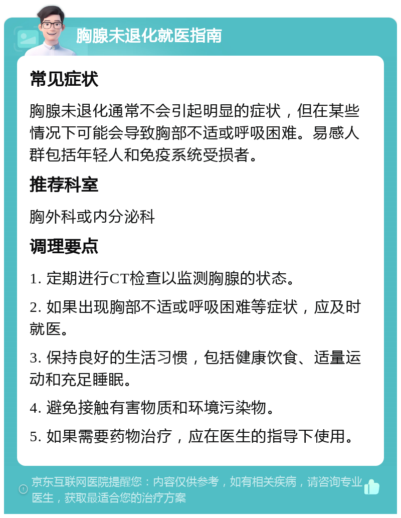 胸腺未退化就医指南 常见症状 胸腺未退化通常不会引起明显的症状，但在某些情况下可能会导致胸部不适或呼吸困难。易感人群包括年轻人和免疫系统受损者。 推荐科室 胸外科或内分泌科 调理要点 1. 定期进行CT检查以监测胸腺的状态。 2. 如果出现胸部不适或呼吸困难等症状，应及时就医。 3. 保持良好的生活习惯，包括健康饮食、适量运动和充足睡眠。 4. 避免接触有害物质和环境污染物。 5. 如果需要药物治疗，应在医生的指导下使用。