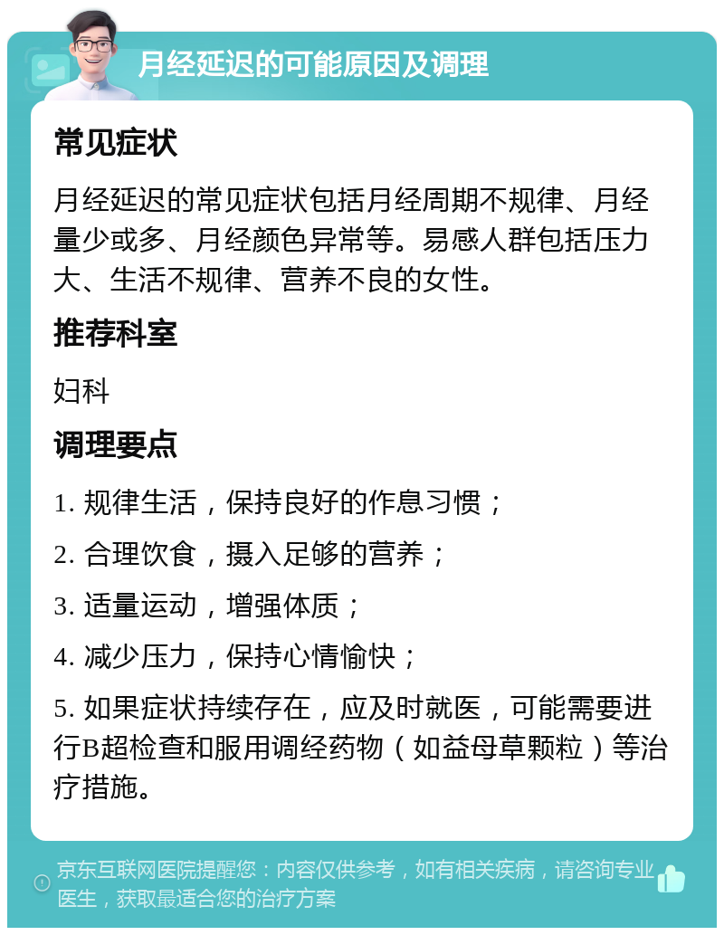 月经延迟的可能原因及调理 常见症状 月经延迟的常见症状包括月经周期不规律、月经量少或多、月经颜色异常等。易感人群包括压力大、生活不规律、营养不良的女性。 推荐科室 妇科 调理要点 1. 规律生活，保持良好的作息习惯； 2. 合理饮食，摄入足够的营养； 3. 适量运动，增强体质； 4. 减少压力，保持心情愉快； 5. 如果症状持续存在，应及时就医，可能需要进行B超检查和服用调经药物（如益母草颗粒）等治疗措施。