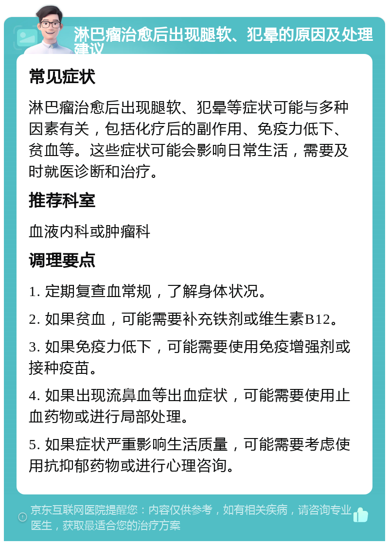 淋巴瘤治愈后出现腿软、犯晕的原因及处理建议 常见症状 淋巴瘤治愈后出现腿软、犯晕等症状可能与多种因素有关，包括化疗后的副作用、免疫力低下、贫血等。这些症状可能会影响日常生活，需要及时就医诊断和治疗。 推荐科室 血液内科或肿瘤科 调理要点 1. 定期复查血常规，了解身体状况。 2. 如果贫血，可能需要补充铁剂或维生素B12。 3. 如果免疫力低下，可能需要使用免疫增强剂或接种疫苗。 4. 如果出现流鼻血等出血症状，可能需要使用止血药物或进行局部处理。 5. 如果症状严重影响生活质量，可能需要考虑使用抗抑郁药物或进行心理咨询。