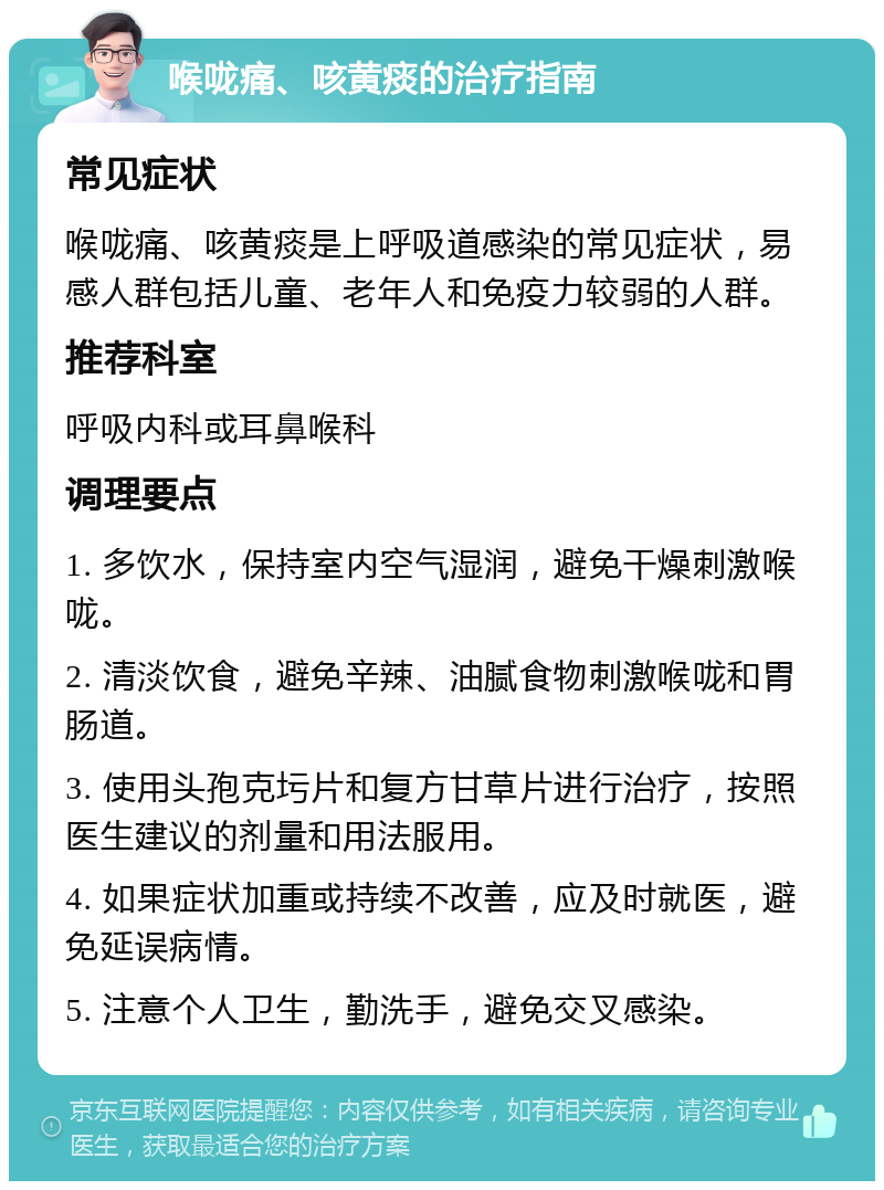 喉咙痛、咳黄痰的治疗指南 常见症状 喉咙痛、咳黄痰是上呼吸道感染的常见症状，易感人群包括儿童、老年人和免疫力较弱的人群。 推荐科室 呼吸内科或耳鼻喉科 调理要点 1. 多饮水，保持室内空气湿润，避免干燥刺激喉咙。 2. 清淡饮食，避免辛辣、油腻食物刺激喉咙和胃肠道。 3. 使用头孢克圬片和复方甘草片进行治疗，按照医生建议的剂量和用法服用。 4. 如果症状加重或持续不改善，应及时就医，避免延误病情。 5. 注意个人卫生，勤洗手，避免交叉感染。