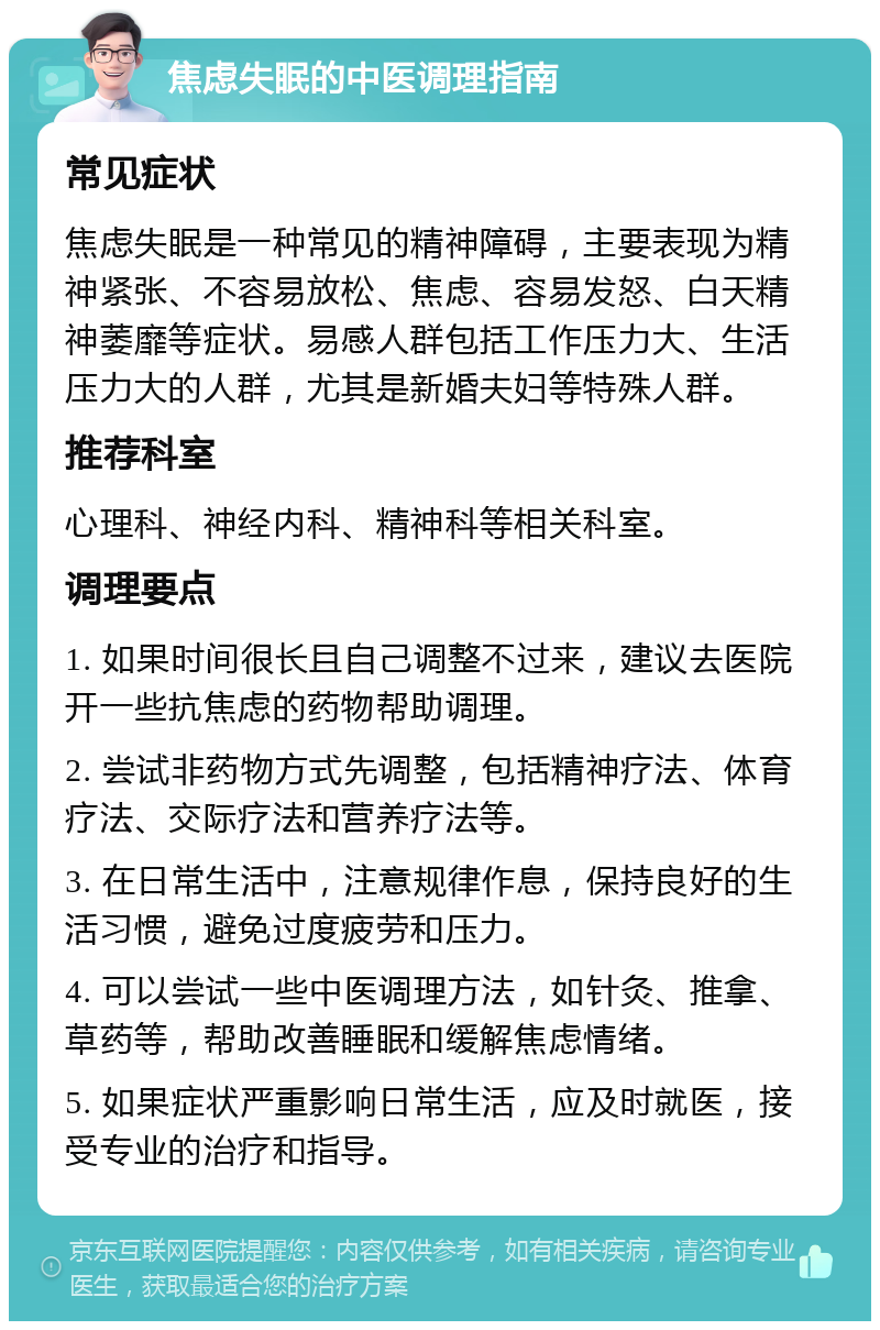 焦虑失眠的中医调理指南 常见症状 焦虑失眠是一种常见的精神障碍，主要表现为精神紧张、不容易放松、焦虑、容易发怒、白天精神萎靡等症状。易感人群包括工作压力大、生活压力大的人群，尤其是新婚夫妇等特殊人群。 推荐科室 心理科、神经内科、精神科等相关科室。 调理要点 1. 如果时间很长且自己调整不过来，建议去医院开一些抗焦虑的药物帮助调理。 2. 尝试非药物方式先调整，包括精神疗法、体育疗法、交际疗法和营养疗法等。 3. 在日常生活中，注意规律作息，保持良好的生活习惯，避免过度疲劳和压力。 4. 可以尝试一些中医调理方法，如针灸、推拿、草药等，帮助改善睡眠和缓解焦虑情绪。 5. 如果症状严重影响日常生活，应及时就医，接受专业的治疗和指导。