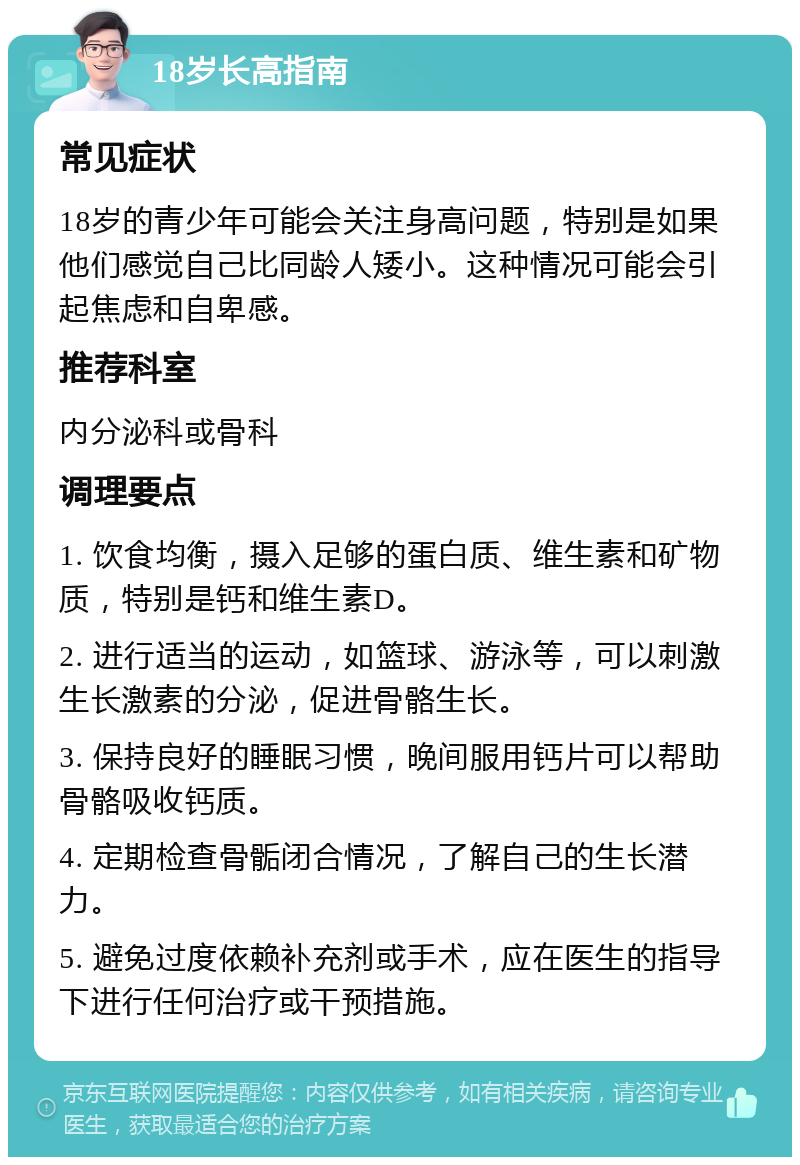 18岁长高指南 常见症状 18岁的青少年可能会关注身高问题，特别是如果他们感觉自己比同龄人矮小。这种情况可能会引起焦虑和自卑感。 推荐科室 内分泌科或骨科 调理要点 1. 饮食均衡，摄入足够的蛋白质、维生素和矿物质，特别是钙和维生素D。 2. 进行适当的运动，如篮球、游泳等，可以刺激生长激素的分泌，促进骨骼生长。 3. 保持良好的睡眠习惯，晚间服用钙片可以帮助骨骼吸收钙质。 4. 定期检查骨骺闭合情况，了解自己的生长潜力。 5. 避免过度依赖补充剂或手术，应在医生的指导下进行任何治疗或干预措施。