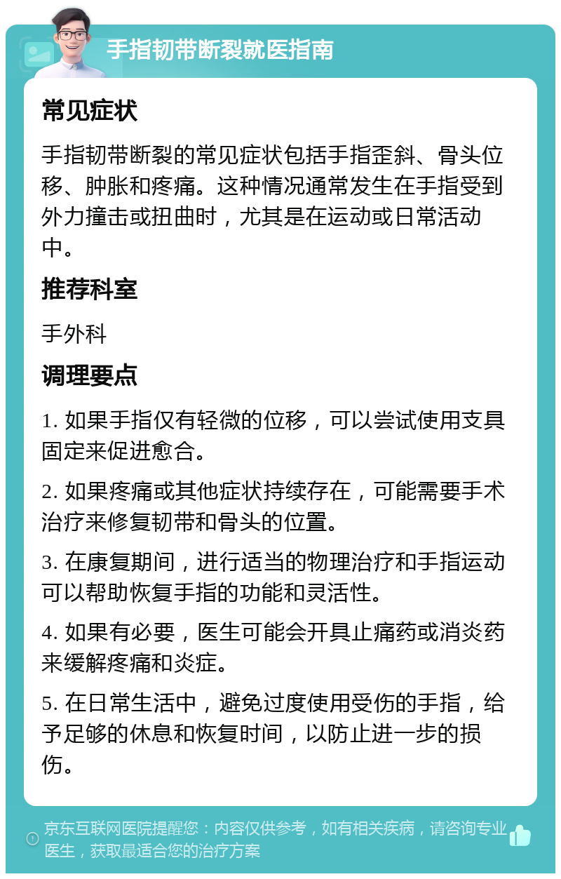 手指韧带断裂就医指南 常见症状 手指韧带断裂的常见症状包括手指歪斜、骨头位移、肿胀和疼痛。这种情况通常发生在手指受到外力撞击或扭曲时，尤其是在运动或日常活动中。 推荐科室 手外科 调理要点 1. 如果手指仅有轻微的位移，可以尝试使用支具固定来促进愈合。 2. 如果疼痛或其他症状持续存在，可能需要手术治疗来修复韧带和骨头的位置。 3. 在康复期间，进行适当的物理治疗和手指运动可以帮助恢复手指的功能和灵活性。 4. 如果有必要，医生可能会开具止痛药或消炎药来缓解疼痛和炎症。 5. 在日常生活中，避免过度使用受伤的手指，给予足够的休息和恢复时间，以防止进一步的损伤。