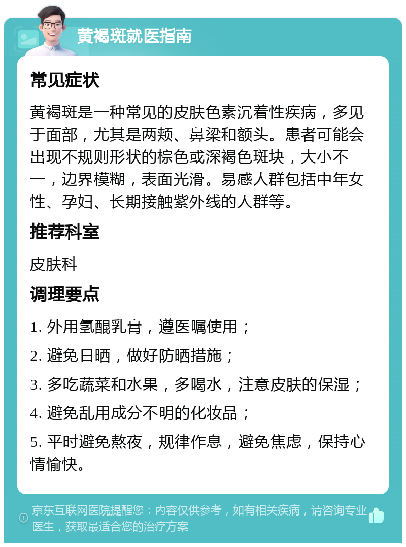 黄褐斑就医指南 常见症状 黄褐斑是一种常见的皮肤色素沉着性疾病，多见于面部，尤其是两颊、鼻梁和额头。患者可能会出现不规则形状的棕色或深褐色斑块，大小不一，边界模糊，表面光滑。易感人群包括中年女性、孕妇、长期接触紫外线的人群等。 推荐科室 皮肤科 调理要点 1. 外用氢醌乳膏，遵医嘱使用； 2. 避免日晒，做好防晒措施； 3. 多吃蔬菜和水果，多喝水，注意皮肤的保湿； 4. 避免乱用成分不明的化妆品； 5. 平时避免熬夜，规律作息，避免焦虑，保持心情愉快。