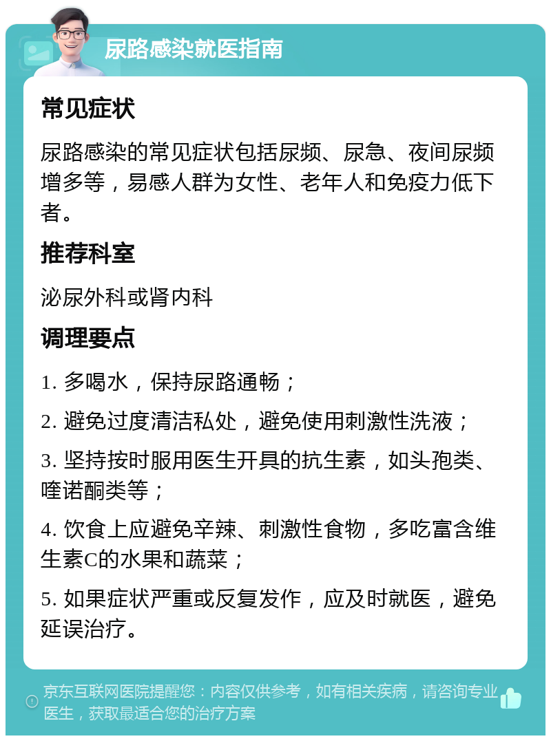 尿路感染就医指南 常见症状 尿路感染的常见症状包括尿频、尿急、夜间尿频增多等，易感人群为女性、老年人和免疫力低下者。 推荐科室 泌尿外科或肾内科 调理要点 1. 多喝水，保持尿路通畅； 2. 避免过度清洁私处，避免使用刺激性洗液； 3. 坚持按时服用医生开具的抗生素，如头孢类、喹诺酮类等； 4. 饮食上应避免辛辣、刺激性食物，多吃富含维生素C的水果和蔬菜； 5. 如果症状严重或反复发作，应及时就医，避免延误治疗。