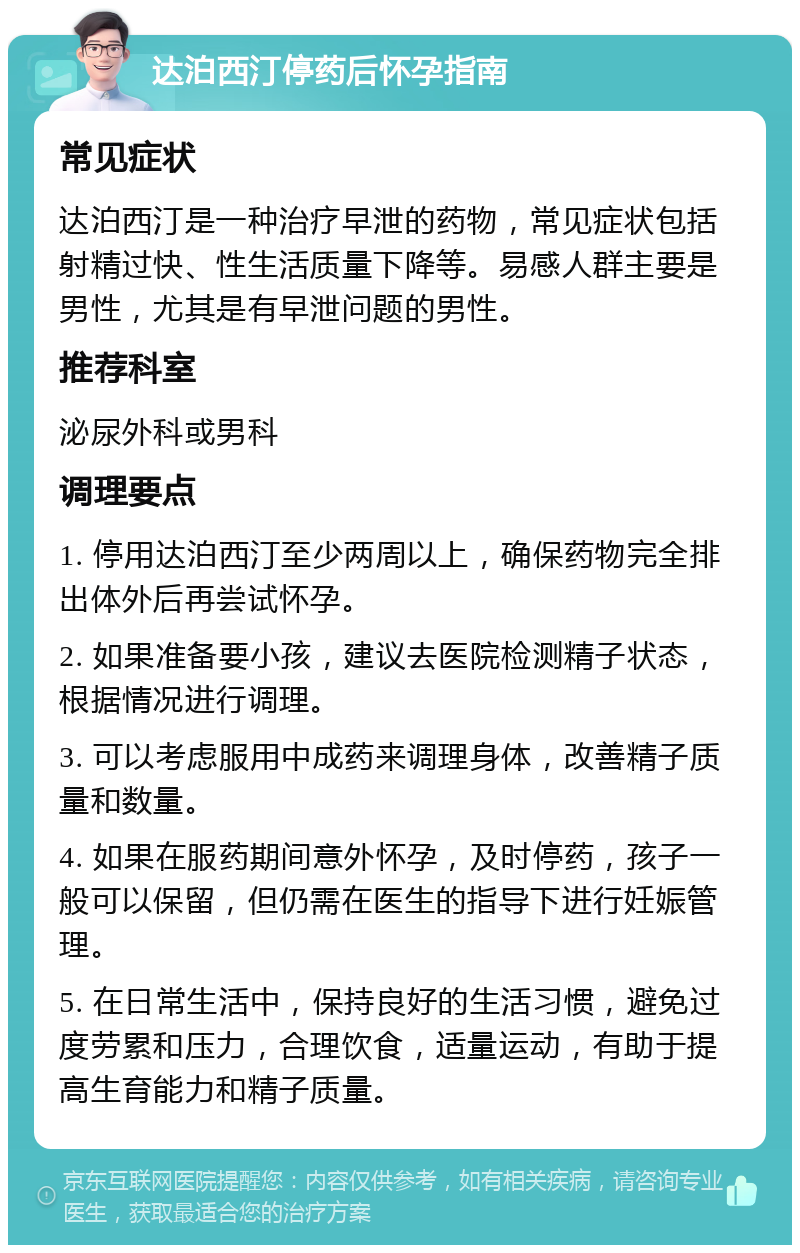 达泊西汀停药后怀孕指南 常见症状 达泊西汀是一种治疗早泄的药物，常见症状包括射精过快、性生活质量下降等。易感人群主要是男性，尤其是有早泄问题的男性。 推荐科室 泌尿外科或男科 调理要点 1. 停用达泊西汀至少两周以上，确保药物完全排出体外后再尝试怀孕。 2. 如果准备要小孩，建议去医院检测精子状态，根据情况进行调理。 3. 可以考虑服用中成药来调理身体，改善精子质量和数量。 4. 如果在服药期间意外怀孕，及时停药，孩子一般可以保留，但仍需在医生的指导下进行妊娠管理。 5. 在日常生活中，保持良好的生活习惯，避免过度劳累和压力，合理饮食，适量运动，有助于提高生育能力和精子质量。