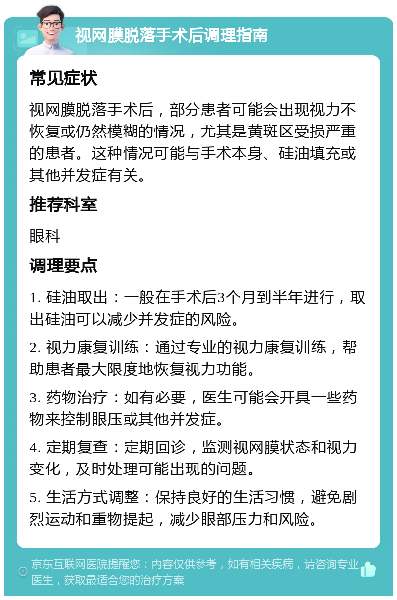 视网膜脱落手术后调理指南 常见症状 视网膜脱落手术后，部分患者可能会出现视力不恢复或仍然模糊的情况，尤其是黄斑区受损严重的患者。这种情况可能与手术本身、硅油填充或其他并发症有关。 推荐科室 眼科 调理要点 1. 硅油取出：一般在手术后3个月到半年进行，取出硅油可以减少并发症的风险。 2. 视力康复训练：通过专业的视力康复训练，帮助患者最大限度地恢复视力功能。 3. 药物治疗：如有必要，医生可能会开具一些药物来控制眼压或其他并发症。 4. 定期复查：定期回诊，监测视网膜状态和视力变化，及时处理可能出现的问题。 5. 生活方式调整：保持良好的生活习惯，避免剧烈运动和重物提起，减少眼部压力和风险。