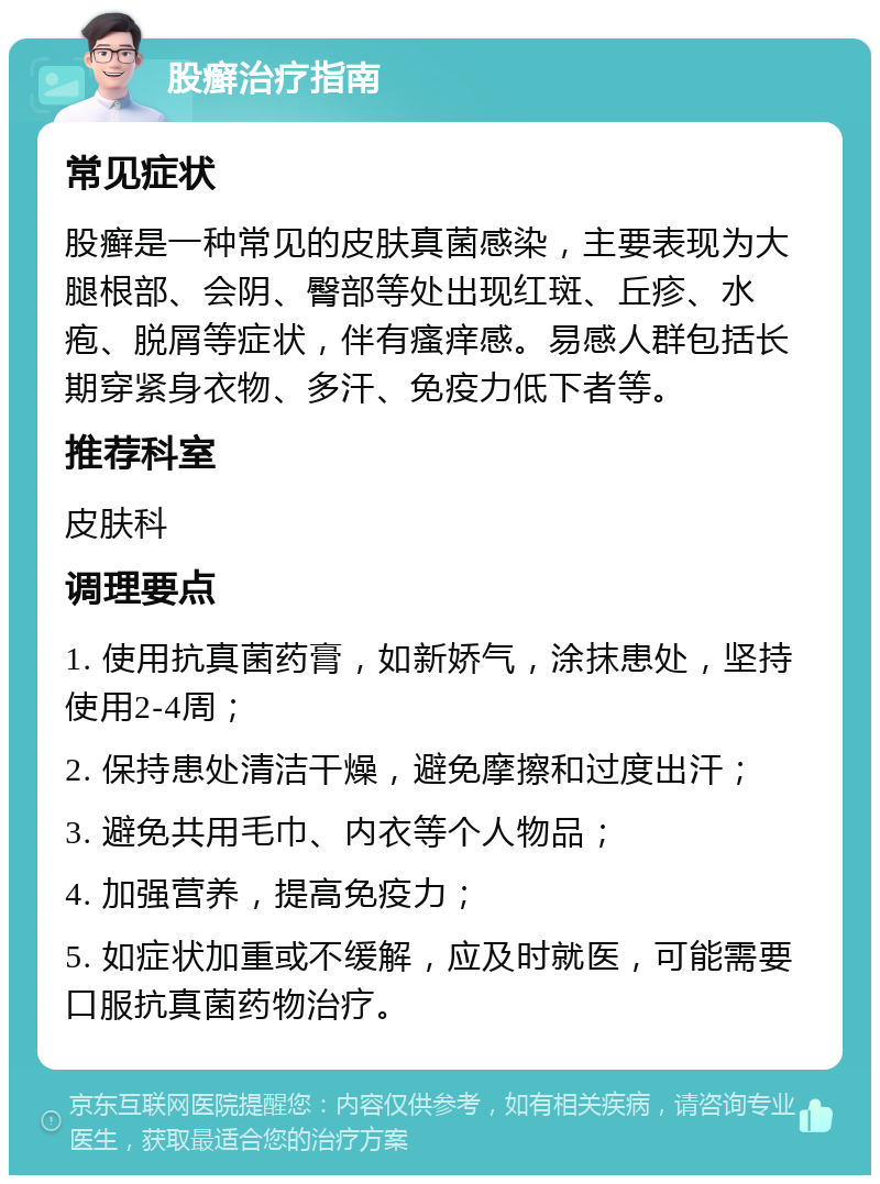 股癣治疗指南 常见症状 股癣是一种常见的皮肤真菌感染，主要表现为大腿根部、会阴、臀部等处出现红斑、丘疹、水疱、脱屑等症状，伴有瘙痒感。易感人群包括长期穿紧身衣物、多汗、免疫力低下者等。 推荐科室 皮肤科 调理要点 1. 使用抗真菌药膏，如新娇气，涂抹患处，坚持使用2-4周； 2. 保持患处清洁干燥，避免摩擦和过度出汗； 3. 避免共用毛巾、内衣等个人物品； 4. 加强营养，提高免疫力； 5. 如症状加重或不缓解，应及时就医，可能需要口服抗真菌药物治疗。