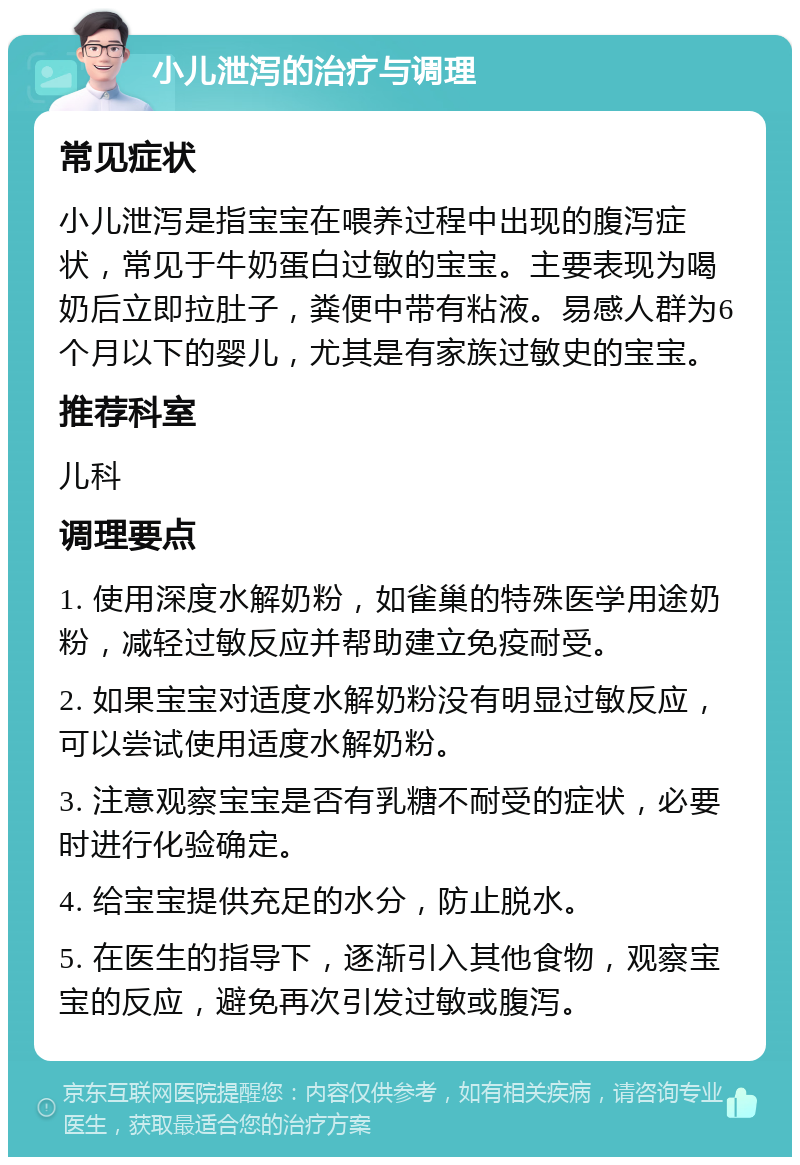 小儿泄泻的治疗与调理 常见症状 小儿泄泻是指宝宝在喂养过程中出现的腹泻症状，常见于牛奶蛋白过敏的宝宝。主要表现为喝奶后立即拉肚子，粪便中带有粘液。易感人群为6个月以下的婴儿，尤其是有家族过敏史的宝宝。 推荐科室 儿科 调理要点 1. 使用深度水解奶粉，如雀巢的特殊医学用途奶粉，减轻过敏反应并帮助建立免疫耐受。 2. 如果宝宝对适度水解奶粉没有明显过敏反应，可以尝试使用适度水解奶粉。 3. 注意观察宝宝是否有乳糖不耐受的症状，必要时进行化验确定。 4. 给宝宝提供充足的水分，防止脱水。 5. 在医生的指导下，逐渐引入其他食物，观察宝宝的反应，避免再次引发过敏或腹泻。