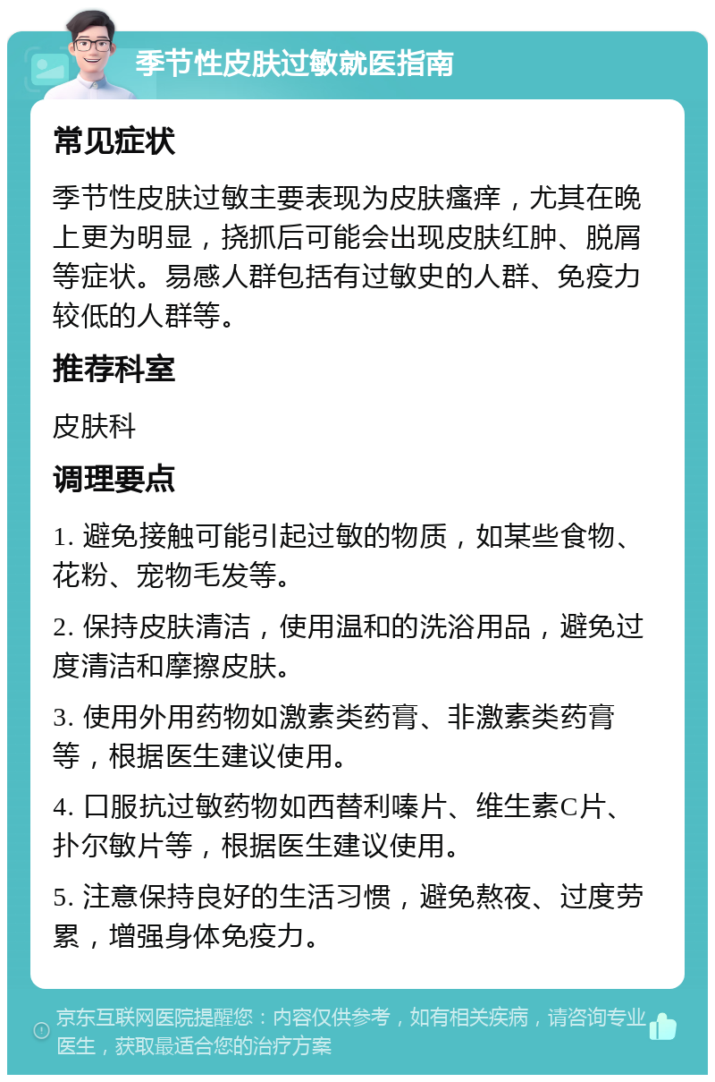 季节性皮肤过敏就医指南 常见症状 季节性皮肤过敏主要表现为皮肤瘙痒，尤其在晚上更为明显，挠抓后可能会出现皮肤红肿、脱屑等症状。易感人群包括有过敏史的人群、免疫力较低的人群等。 推荐科室 皮肤科 调理要点 1. 避免接触可能引起过敏的物质，如某些食物、花粉、宠物毛发等。 2. 保持皮肤清洁，使用温和的洗浴用品，避免过度清洁和摩擦皮肤。 3. 使用外用药物如激素类药膏、非激素类药膏等，根据医生建议使用。 4. 口服抗过敏药物如西替利嗪片、维生素C片、扑尔敏片等，根据医生建议使用。 5. 注意保持良好的生活习惯，避免熬夜、过度劳累，增强身体免疫力。