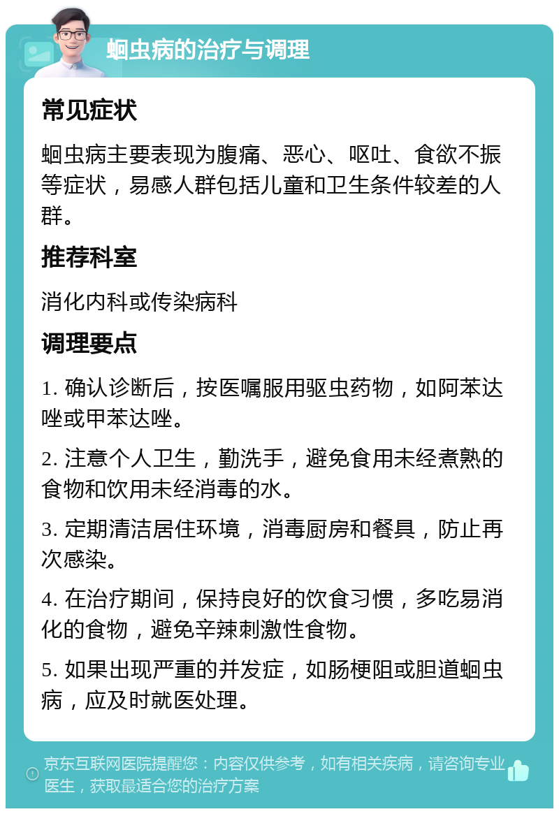 蛔虫病的治疗与调理 常见症状 蛔虫病主要表现为腹痛、恶心、呕吐、食欲不振等症状，易感人群包括儿童和卫生条件较差的人群。 推荐科室 消化内科或传染病科 调理要点 1. 确认诊断后，按医嘱服用驱虫药物，如阿苯达唑或甲苯达唑。 2. 注意个人卫生，勤洗手，避免食用未经煮熟的食物和饮用未经消毒的水。 3. 定期清洁居住环境，消毒厨房和餐具，防止再次感染。 4. 在治疗期间，保持良好的饮食习惯，多吃易消化的食物，避免辛辣刺激性食物。 5. 如果出现严重的并发症，如肠梗阻或胆道蛔虫病，应及时就医处理。