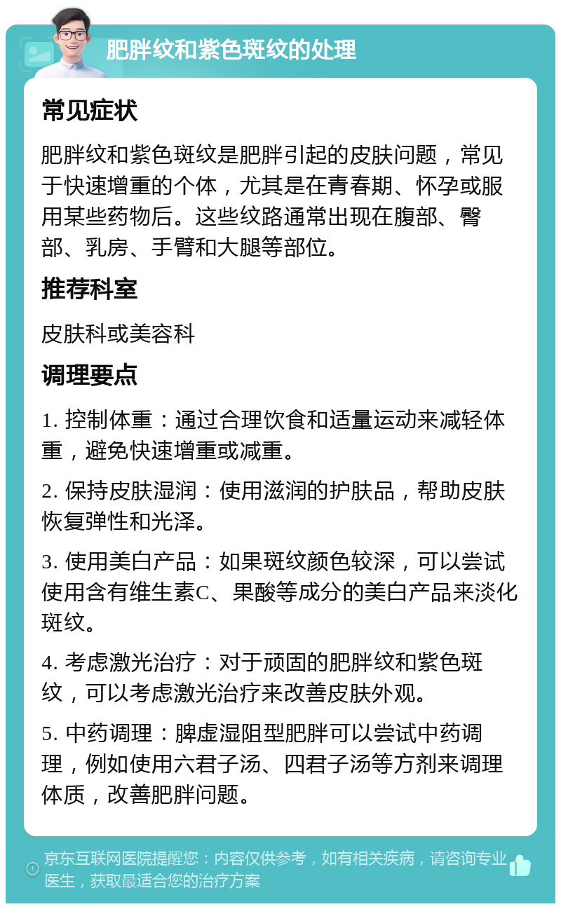 肥胖纹和紫色斑纹的处理 常见症状 肥胖纹和紫色斑纹是肥胖引起的皮肤问题，常见于快速增重的个体，尤其是在青春期、怀孕或服用某些药物后。这些纹路通常出现在腹部、臀部、乳房、手臂和大腿等部位。 推荐科室 皮肤科或美容科 调理要点 1. 控制体重：通过合理饮食和适量运动来减轻体重，避免快速增重或减重。 2. 保持皮肤湿润：使用滋润的护肤品，帮助皮肤恢复弹性和光泽。 3. 使用美白产品：如果斑纹颜色较深，可以尝试使用含有维生素C、果酸等成分的美白产品来淡化斑纹。 4. 考虑激光治疗：对于顽固的肥胖纹和紫色斑纹，可以考虑激光治疗来改善皮肤外观。 5. 中药调理：脾虚湿阻型肥胖可以尝试中药调理，例如使用六君子汤、四君子汤等方剂来调理体质，改善肥胖问题。