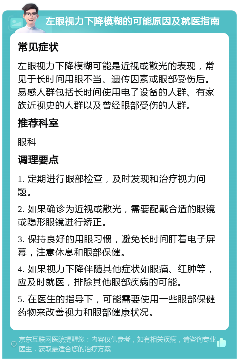 左眼视力下降模糊的可能原因及就医指南 常见症状 左眼视力下降模糊可能是近视或散光的表现，常见于长时间用眼不当、遗传因素或眼部受伤后。易感人群包括长时间使用电子设备的人群、有家族近视史的人群以及曾经眼部受伤的人群。 推荐科室 眼科 调理要点 1. 定期进行眼部检查，及时发现和治疗视力问题。 2. 如果确诊为近视或散光，需要配戴合适的眼镜或隐形眼镜进行矫正。 3. 保持良好的用眼习惯，避免长时间盯着电子屏幕，注意休息和眼部保健。 4. 如果视力下降伴随其他症状如眼痛、红肿等，应及时就医，排除其他眼部疾病的可能。 5. 在医生的指导下，可能需要使用一些眼部保健药物来改善视力和眼部健康状况。