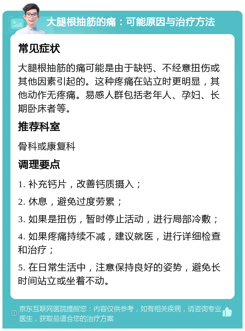 大腿根抽筋的痛：可能原因与治疗方法 常见症状 大腿根抽筋的痛可能是由于缺钙、不经意扭伤或其他因素引起的。这种疼痛在站立时更明显，其他动作无疼痛。易感人群包括老年人、孕妇、长期卧床者等。 推荐科室 骨科或康复科 调理要点 1. 补充钙片，改善钙质摄入； 2. 休息，避免过度劳累； 3. 如果是扭伤，暂时停止活动，进行局部冷敷； 4. 如果疼痛持续不减，建议就医，进行详细检查和治疗； 5. 在日常生活中，注意保持良好的姿势，避免长时间站立或坐着不动。