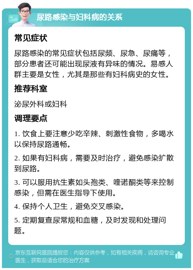 尿路感染与妇科病的关系 常见症状 尿路感染的常见症状包括尿频、尿急、尿痛等，部分患者还可能出现尿液有异味的情况。易感人群主要是女性，尤其是那些有妇科病史的女性。 推荐科室 泌尿外科或妇科 调理要点 1. 饮食上要注意少吃辛辣、刺激性食物，多喝水以保持尿路通畅。 2. 如果有妇科病，需要及时治疗，避免感染扩散到尿路。 3. 可以服用抗生素如头孢类、喹诺酮类等来控制感染，但需在医生指导下使用。 4. 保持个人卫生，避免交叉感染。 5. 定期复查尿常规和血糖，及时发现和处理问题。