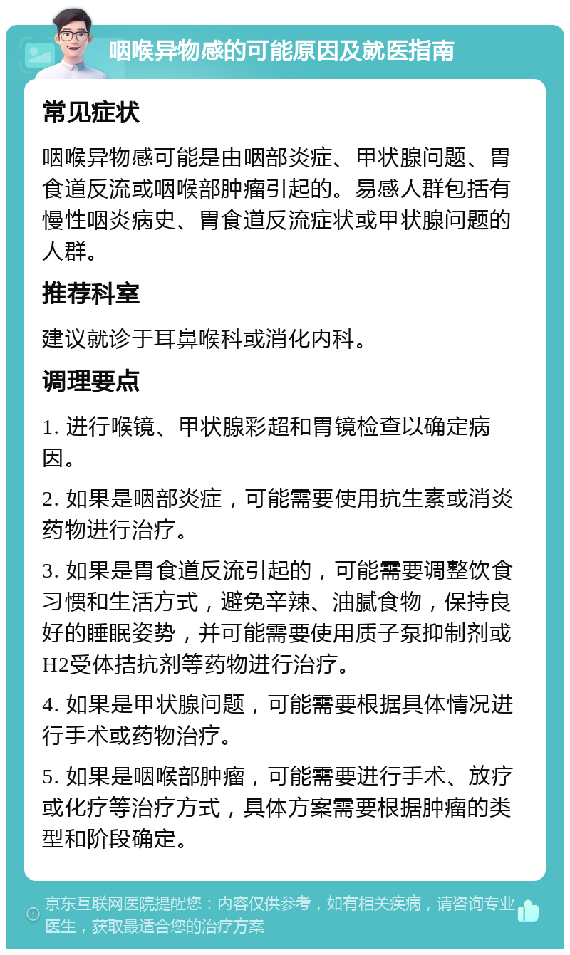 咽喉异物感的可能原因及就医指南 常见症状 咽喉异物感可能是由咽部炎症、甲状腺问题、胃食道反流或咽喉部肿瘤引起的。易感人群包括有慢性咽炎病史、胃食道反流症状或甲状腺问题的人群。 推荐科室 建议就诊于耳鼻喉科或消化内科。 调理要点 1. 进行喉镜、甲状腺彩超和胃镜检查以确定病因。 2. 如果是咽部炎症，可能需要使用抗生素或消炎药物进行治疗。 3. 如果是胃食道反流引起的，可能需要调整饮食习惯和生活方式，避免辛辣、油腻食物，保持良好的睡眠姿势，并可能需要使用质子泵抑制剂或H2受体拮抗剂等药物进行治疗。 4. 如果是甲状腺问题，可能需要根据具体情况进行手术或药物治疗。 5. 如果是咽喉部肿瘤，可能需要进行手术、放疗或化疗等治疗方式，具体方案需要根据肿瘤的类型和阶段确定。