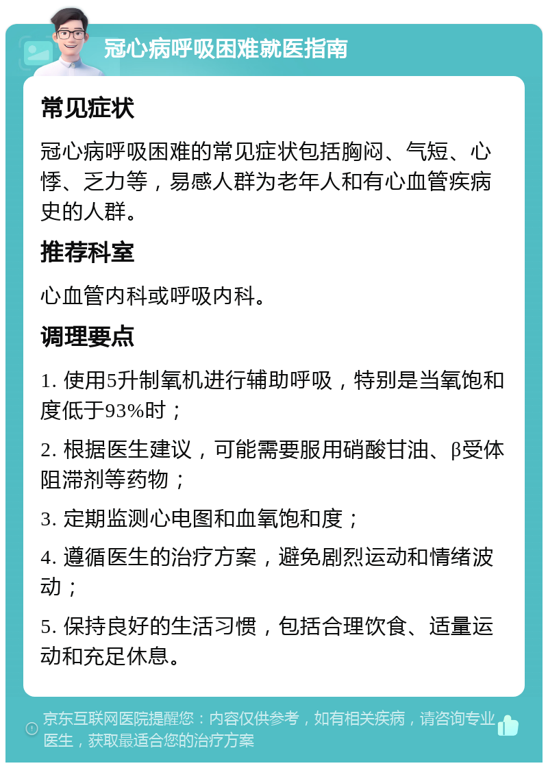 冠心病呼吸困难就医指南 常见症状 冠心病呼吸困难的常见症状包括胸闷、气短、心悸、乏力等，易感人群为老年人和有心血管疾病史的人群。 推荐科室 心血管内科或呼吸内科。 调理要点 1. 使用5升制氧机进行辅助呼吸，特别是当氧饱和度低于93%时； 2. 根据医生建议，可能需要服用硝酸甘油、β受体阻滞剂等药物； 3. 定期监测心电图和血氧饱和度； 4. 遵循医生的治疗方案，避免剧烈运动和情绪波动； 5. 保持良好的生活习惯，包括合理饮食、适量运动和充足休息。