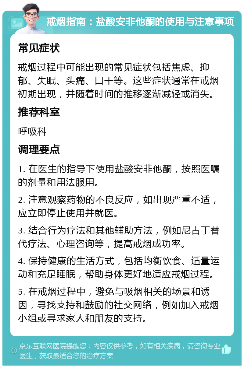 戒烟指南：盐酸安非他酮的使用与注意事项 常见症状 戒烟过程中可能出现的常见症状包括焦虑、抑郁、失眠、头痛、口干等。这些症状通常在戒烟初期出现，并随着时间的推移逐渐减轻或消失。 推荐科室 呼吸科 调理要点 1. 在医生的指导下使用盐酸安非他酮，按照医嘱的剂量和用法服用。 2. 注意观察药物的不良反应，如出现严重不适，应立即停止使用并就医。 3. 结合行为疗法和其他辅助方法，例如尼古丁替代疗法、心理咨询等，提高戒烟成功率。 4. 保持健康的生活方式，包括均衡饮食、适量运动和充足睡眠，帮助身体更好地适应戒烟过程。 5. 在戒烟过程中，避免与吸烟相关的场景和诱因，寻找支持和鼓励的社交网络，例如加入戒烟小组或寻求家人和朋友的支持。