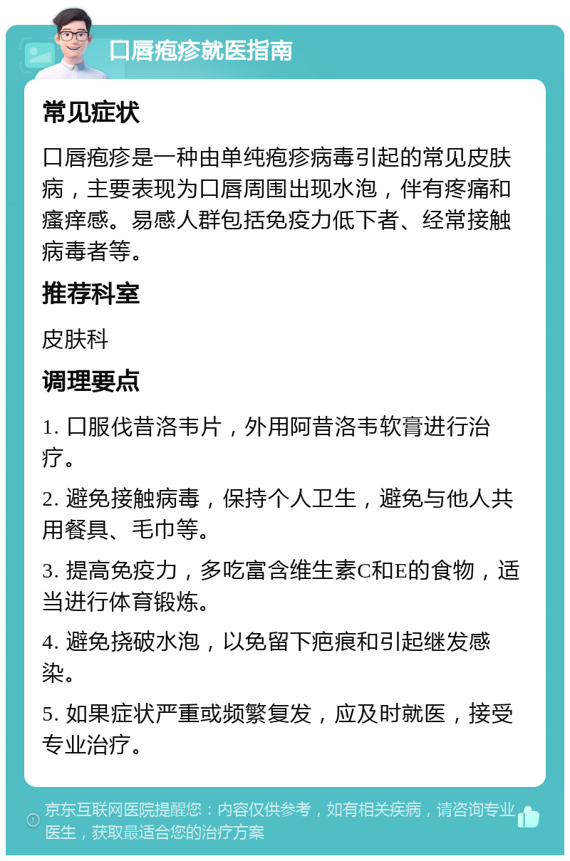 口唇疱疹就医指南 常见症状 口唇疱疹是一种由单纯疱疹病毒引起的常见皮肤病，主要表现为口唇周围出现水泡，伴有疼痛和瘙痒感。易感人群包括免疫力低下者、经常接触病毒者等。 推荐科室 皮肤科 调理要点 1. 口服伐昔洛韦片，外用阿昔洛韦软膏进行治疗。 2. 避免接触病毒，保持个人卫生，避免与他人共用餐具、毛巾等。 3. 提高免疫力，多吃富含维生素C和E的食物，适当进行体育锻炼。 4. 避免挠破水泡，以免留下疤痕和引起继发感染。 5. 如果症状严重或频繁复发，应及时就医，接受专业治疗。