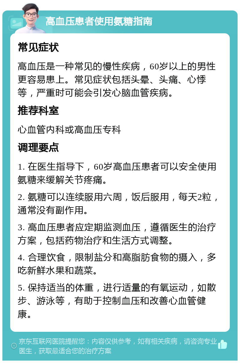 高血压患者使用氨糖指南 常见症状 高血压是一种常见的慢性疾病，60岁以上的男性更容易患上。常见症状包括头晕、头痛、心悸等，严重时可能会引发心脑血管疾病。 推荐科室 心血管内科或高血压专科 调理要点 1. 在医生指导下，60岁高血压患者可以安全使用氨糖来缓解关节疼痛。 2. 氨糖可以连续服用六周，饭后服用，每天2粒，通常没有副作用。 3. 高血压患者应定期监测血压，遵循医生的治疗方案，包括药物治疗和生活方式调整。 4. 合理饮食，限制盐分和高脂肪食物的摄入，多吃新鲜水果和蔬菜。 5. 保持适当的体重，进行适量的有氧运动，如散步、游泳等，有助于控制血压和改善心血管健康。